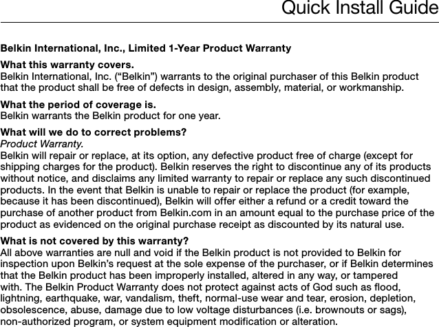 Quick Install GuideBelkin International, Inc., Limited 1-Year Product WarrantyWhat this warranty covers.Belkin International, Inc. (“Belkin”) warrants to the original purchaser of this Belkin product that the product shall be free of defects in design, assembly, material, or workmanship.What the period of coverage is.Belkin warrants the Belkin product for one year.What will we do to correct problems? Product Warranty.Belkin will repair or replace, at its option, any defective product free of charge (except for shipping charges for the product). Belkin reserves the right to discontinue any of its products without notice, and disclaims any limited warranty to repair or replace any such discontinued products. In the event that Belkin is unable to repair or replace the product (for example, because it has been discontinued), Belkin will offer either a refund or a credit toward the purchase of another product from Belkin.com in an amount equal to the purchase price of the product as evidenced on the original purchase receipt as discounted by its natural use. What is not covered by this warranty?All above warranties are null and void if the Belkin product is not provided to Belkin for inspection upon Belkin’s request at the sole expense of the purchaser, or if Belkin determines that the Belkin product has been improperly installed, altered in any way, or tampered with. The Belkin Product Warranty does not protect against acts of God such as flood, lightning, earthquake, war, vandalism, theft, normal-use wear and tear, erosion, depletion, obsolescence, abuse, damage due to low voltage disturbances (i.e. brownouts or sags), non-authorized program, or system equipment modification or alteration.