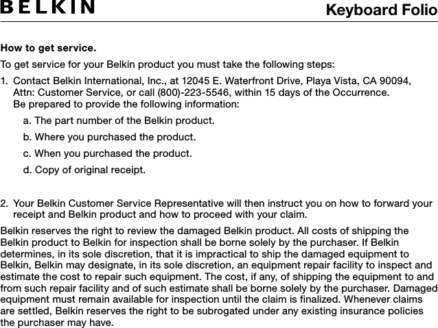 Keyboard Folio How to get service.  To get service for your Belkin product you must take the following steps:1.   Contact Belkin International, Inc., at 12045 E. Waterfront Drive, Playa Vista, CA 90094,   Attn: Customer Service, or call (800)-223-5546, within 15 days of the Occurrence.   Be prepared to provide the following information:  a. The part number of the Belkin product.  b. Where you purchased the product.  c. When you purchased the product.  d. Copy of original receipt.2.   Your Belkin Customer Service Representative will then instruct you on how to forward your receipt and Belkin product and how to proceed with your claim.Belkin reserves the right to review the damaged Belkin product. All costs of shipping the Belkin product to Belkin for inspection shall be borne solely by the purchaser. If Belkin determines, in its sole discretion, that it is impractical to ship the damaged equipment to Belkin, Belkin may designate, in its sole discretion, an equipment repair facility to inspect and estimate the cost to repair such equipment. The cost, if any, of shipping the equipment to and from such repair facility and of such estimate shall be borne solely by the purchaser. Damaged equipment must remain available for inspection until the claim is finalized. Whenever claims are settled, Belkin reserves the right to be subrogated under any existing insurance policies the purchaser may have. 