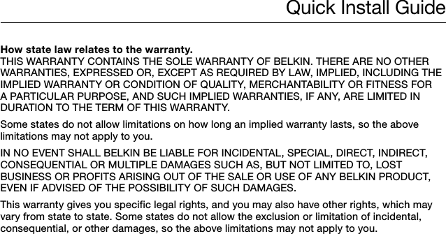 Quick Install GuideHow state law relates to the warranty.THIS WARRANTY CONTAINS THE SOLE WARRANTY OF BELKIN. THERE ARE NO OTHER WARRANTIES, EXPRESSED OR, EXCEPT AS REQUIRED BY LAW, IMPLIED, INCLUDING THE IMPLIED WARRANTY OR CONDITION OF QUALITY, MERCHANTABILITY OR FITNESS FOR A PARTICULAR PURPOSE, AND SUCH IMPLIED WARRANTIES, IF ANY, ARE LIMITED IN DURATION TO THE TERM OF THIS WARRANTY. Some states do not allow limitations on how long an implied warranty lasts, so the above limitations may not apply to you.IN NO EVENT SHALL BELKIN BE LIABLE FOR INCIDENTAL, SPECIAL, DIRECT, INDIRECT, CONSEQUENTIAL OR MULTIPLE DAMAGES SUCH AS, BUT NOT LIMITED TO, LOST BUSINESS OR PROFITS ARISING OUT OF THE SALE OR USE OF ANY BELKIN PRODUCT, EVEN IF ADVISED OF THE POSSIBILITY OF SUCH DAMAGES. This warranty gives you specific legal rights, and you may also have other rights, which may vary from state to state. Some states do not allow the exclusion or limitation of incidental, consequential, or other damages, so the above limitations may not apply to you.
