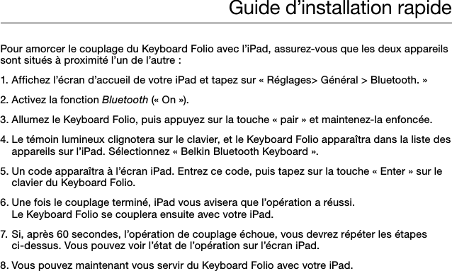 Guide d’installation rapidePour amorcer le couplage du Keyboard Folio avec l’iPad, assurez-vous que les deux appareils sont situés à proximité l’un de l’autre :1. Affichez l’écran d’accueil de votre iPad et tapez sur « Réglages&gt; Général &gt; Bluetooth. »2. Activez la fonction Bluetooth (« On »).3. Allumez le Keyboard Folio, puis appuyez sur la touche « pair » et maintenez-la enfoncée.4. Le témoin lumineux clignotera sur le clavier, et le Keyboard Folio apparaîtra dans la liste des    appareils sur l’iPad. Sélectionnez « Belkin Bluetooth Keyboard ».5. Un code apparaîtra à l’écran iPad. Entrez ce code, puis tapez sur la touche « Enter » sur le    clavier du Keyboard Folio.6. Une fois le couplage terminé, iPad vous avisera que l’opération a réussi.    Le Keyboard Folio se couplera ensuite avec votre iPad.  7. Si, après 60 secondes, l’opération de couplage échoue, vous devrez répéter les étapes    ci-dessus. Vous pouvez voir l’état de l’opération sur l’écran iPad.8. Vous pouvez maintenant vous servir du Keyboard Folio avec votre iPad.