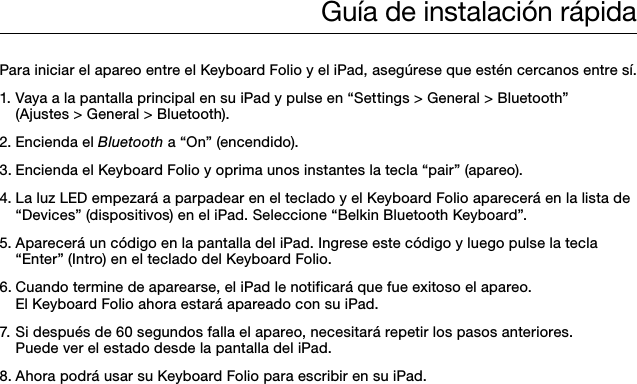 Guía de instalación rápidaPara iniciar el apareo entre el Keyboard Folio y el iPad, asegúrese que estén cercanos entre sí. 1. Vaya a la pantalla principal en su iPad y pulse en “Settings &gt; General &gt; Bluetooth”    (Ajustes &gt; General &gt; Bluetooth).2. Encienda el Bluetooth a “On” (encendido).3. Encienda el Keyboard Folio y oprima unos instantes la tecla “pair” (apareo).4. La luz LED empezará a parpadear en el teclado y el Keyboard Folio aparecerá en la lista de    “Devices” (dispositivos) en el iPad. Seleccione “Belkin Bluetooth Keyboard”.5. Aparecerá un código en la pantalla del iPad. Ingrese este código y luego pulse la tecla    “Enter” (Intro) en el teclado del Keyboard Folio.6. Cuando termine de aparearse, el iPad le notificará que fue exitoso el apareo.    El Keyboard Folio ahora estará apareado con su iPad.   7. Si después de 60 segundos falla el apareo, necesitará repetir los pasos anteriores.    Puede ver el estado desde la pantalla del iPad.8. Ahora podrá usar su Keyboard Folio para escribir en su iPad.