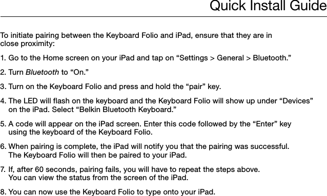 Quick Install GuideTo initiate pairing between the Keyboard Folio and iPad, ensure that they are in  close proximity:1. Go to the Home screen on your iPad and tap on “Settings &gt; General &gt; Bluetooth.”2. Turn Bluetooth to “On.”3. Turn on the Keyboard Folio and press and hold the “pair” key.4. The LED will flash on the keyboard and the Keyboard Folio will show up under “Devices”    on the iPad. Select “Belkin Bluetooth Keyboard.”5. A code will appear on the iPad screen. Enter this code followed by the “Enter” key    using the keyboard of the Keyboard Folio.6. When pairing is complete, the iPad will notify you that the pairing was successful.    The Keyboard Folio will then be paired to your iPad. 7. If, after 60 seconds, pairing fails, you will have to repeat the steps above.    You can view the status from the screen of the iPad.8. You can now use the Keyboard Folio to type onto your iPad.