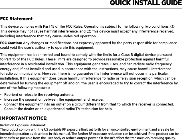 QUICK INSTALL GUIDEFCC StatementThis device complies with Part 15 of the FCC Rules. Operation is subject to the following two conditions: (1) This device may not cause harmful interference, and (2) this device must accept any interference received, including interference that may cause undesired operation.FCC Caution: Any changes or modifications not expressly approved by the party responsible for compliance could void the user’s authority to operate this equipment.This equipment has been tested and found to comply with the limits for a Class B digital device, pursuant to Part 15 of the FCC Rules. These limits are designed to provide reasonable protection against harmful interference in a residential installation. This equipment generates, uses, and can radiate radio frequency energy and, if not installed and used in accordance with the instructions, may cause harmful interference to radio communications. However, there is no guarantee that interference will not occur in a particular installation. If this equipment does cause harmful interference to radio or television reception, which can be determined by turning the equipment off and on, the user is encouraged to try to correct the interference by one of the following measures:-  Reorient or relocate the receiving antenna.-  Increase the separation between the equipment and receiver.-  Connect the equipment into an outlet on a circuit different from that to which the receiver is connected.-  Consult the dealer or an experienced radio/TV technician for help.IMPORTANT NOTICE:FCC Radiation Exposure Statement:This equipment complies with FCC radiation exposure limits set forth for an uncontrolled environment. This equipment should be installed and operated with a minimum distance of 20cm between the radiator and your body. This transmitter must not be co-located or operating in conjunction with any other antenna or transmitter.Radiation Exposure Statement:The product comply with the US portable RF exposure limit set forth for an uncontrolled environment and are safe forintended operation as described in this manual. The further RF exposure reduction can be achieved if the product can bekept as far as possible from the user body or reduce output power if it doesn&apos;t affect the transmission/receiving quality.
