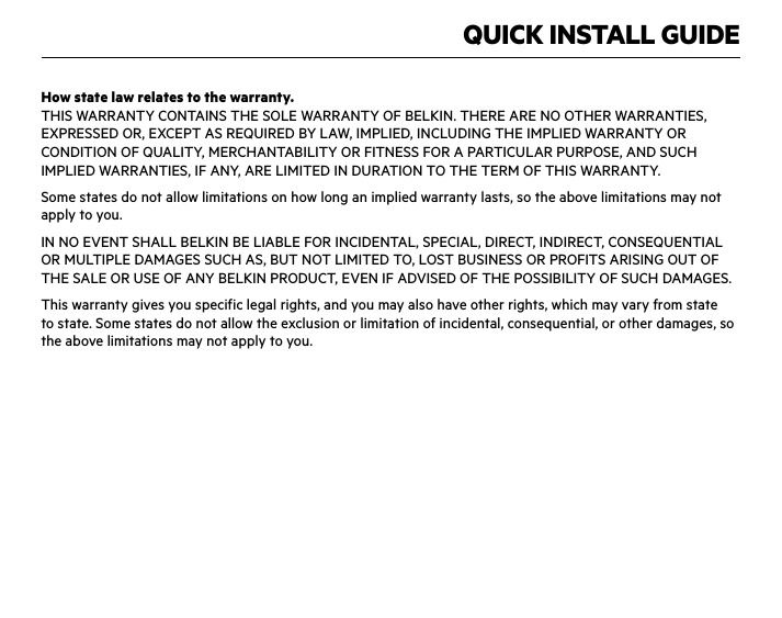QUICK INSTALL GUIDEHow state law relates to the warranty.THIS WARRANTY CONTAINS THE SOLE WARRANTY OF BELKIN. THERE ARE NO OTHER WARRANTIES, EXPRESSED OR, EXCEPT AS REQUIRED BY LAW, IMPLIED, INCLUDING THE IMPLIED WARRANTY OR CONDITION OF QUALITY, MERCHANTABILITY OR FITNESS FOR A PARTICULAR PURPOSE, AND SUCH IMPLIED WARRANTIES, IF ANY, ARE LIMITED IN DURATION TO THE TERM OF THIS WARRANTY. Some states do not allow limitations on how long an implied warranty lasts, so the above limitations may not apply to you.IN NO EVENT SHALL BELKIN BE LIABLE FOR INCIDENTAL, SPECIAL, DIRECT, INDIRECT, CONSEQUENTIAL OR MULTIPLE DAMAGES SUCH AS, BUT NOT LIMITED TO, LOST BUSINESS OR PROFITS ARISING OUT OF THE SALE OR USE OF ANY BELKIN PRODUCT, EVEN IF ADVISED OF THE POSSIBILITY OF SUCH DAMAGES. This warranty gives you specific legal rights, and you may also have other rights, which may vary from state to state. Some states do not allow the exclusion or limitation of incidental, consequential, or other damages, so the above limitations may not apply to you.