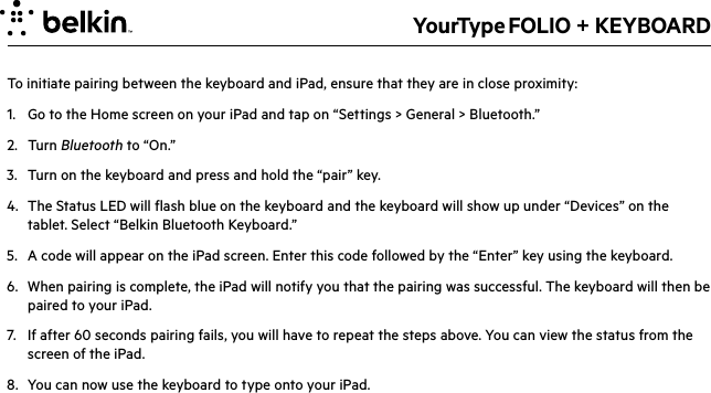 YourType FOLIO + KEYBOARDTo initiate pairing between the keyboard and iPad, ensure that they are in close proximity:1.  Go to the Home screen on your iPad and tap on “Settings &gt; General &gt; Bluetooth.”2. Turn Bluetooth to “On.”3.  Turn on the keyboard and press and hold the “pair” key.4.  The Status LED will flash blue on the keyboard and the keyboard will show up under “Devices” on the tablet. Select “Belkin Bluetooth Keyboard.”5.  A code will appear on the iPad screen. Enter this code followed by the “Enter” key using the keyboard.6.  When pairing is complete, the iPad will notify you that the pairing was successful. The keyboard will then be paired to your iPad.  7.  If after 60 seconds pairing fails, you will have to repeat the steps above. You can view the status from the screen of the iPad.8.  You can now use the keyboard to type onto your iPad.