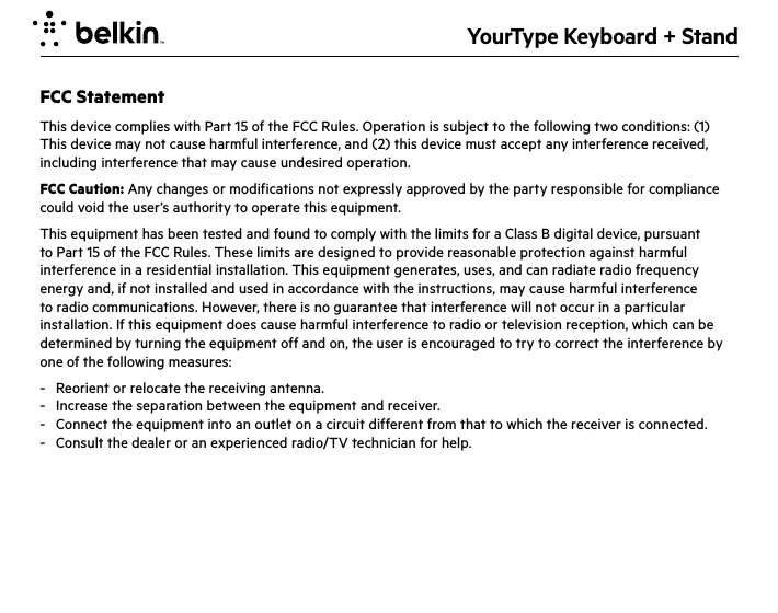 YourType Keyboard + StandFCC StatementThis device complies with Part 15 of the FCC Rules. Operation is subject to the following two conditions: (1) This device may not cause harmful interference, and (2) this device must accept any interference received, including interference that may cause undesired operation.FCC Caution: Any changes or modifications not expressly approved by the party responsible for compliance could void the user’s authority to operate this equipment.This equipment has been tested and found to comply with the limits for a Class B digital device, pursuant to Part 15 of the FCC Rules. These limits are designed to provide reasonable protection against harmful interference in a residential installation. This equipment generates, uses, and can radiate radio frequency energy and, if not installed and used in accordance with the instructions, may cause harmful interference to radio communications. However, there is no guarantee that interference will not occur in a particular installation. If this equipment does cause harmful interference to radio or television reception, which can be determined by turning the equipment off and on, the user is encouraged to try to correct the interference by one of the following measures:-  Reorient or relocate the receiving antenna.-  Increase the separation between the equipment and receiver.-  Connect the equipment into an outlet on a circuit different from that to which the receiver is connected.-  Consult the dealer or an experienced radio/TV technician for help.IMPORTANT NOTICE:FCC Radiation Exposure Statement:This equipment complies with FCC radiation exposure limits set forth for an uncontrolled environment. This equipment should be installed and operated with a minimum distance of 20cm between the radiator and your body. This transmitter must not be co-located or operating in conjunction with any other antenna or transmitter.