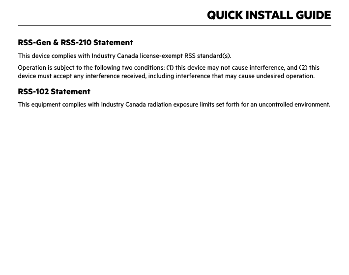 QUICK INSTALL GUIDERSS-Gen &amp; RSS-210 StatementThis device complies with Industry Canada license-exempt RSS standard(s).Operation is subject to the following two conditions: (1) this device may not cause interference, and (2) this device must accept any interference received, including interference that may cause undesired operation.RSS-102 StatementThis equipment complies with Industry Canada radiation exposure limits set forth for an uncontrolled environment.IMPORTANT NOTE:Canada Radiation Exposure Statement:This equipment complies with IC radiation exposure limits set forth for an uncontrolled environment. This equipment should be installed and operated with a minimum distance of 20cm between the radiator and your body.