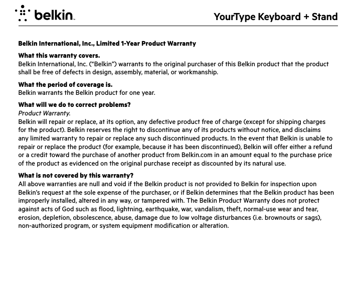 YourType Keyboard + StandBelkin International, Inc., Limited 1-Year Product WarrantyWhat this warranty covers.Belkin International, Inc. (“Belkin”) warrants to the original purchaser of this Belkin product that the product shall be free of defects in design, assembly, material, or workmanship.What the period of coverage is.Belkin warrants the Belkin product for one year.What will we do to correct problems? Product Warranty.Belkin will repair or replace, at its option, any defective product free of charge (except for shipping charges for the product). Belkin reserves the right to discontinue any of its products without notice, and disclaims any limited warranty to repair or replace any such discontinued products. In the event that Belkin is unable to repair or replace the product (for example, because it has been discontinued), Belkin will offer either a refund or a credit toward the purchase of another product from Belkin.com in an amount equal to the purchase price of the product as evidenced on the original purchase receipt as discounted by its natural use. What is not covered by this warranty?All above warranties are null and void if the Belkin product is not provided to Belkin for inspection upon Belkin’s request at the sole expense of the purchaser, or if Belkin determines that the Belkin product has been improperly installed, altered in any way, or tampered with. The Belkin Product Warranty does not protect against acts of God such as flood, lightning, earthquake, war, vandalism, theft, normal-use wear and tear, erosion, depletion, obsolescence, abuse, damage due to low voltage disturbances (i.e. brownouts or sags), non-authorized program, or system equipment modification or alteration.