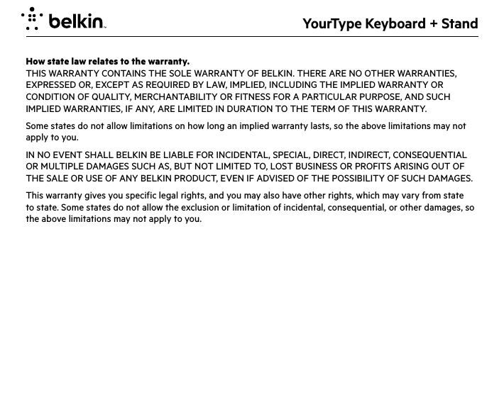 YourType Keyboard + StandHow state law relates to the warranty.THIS WARRANTY CONTAINS THE SOLE WARRANTY OF BELKIN. THERE ARE NO OTHER WARRANTIES, EXPRESSED OR, EXCEPT AS REQUIRED BY LAW, IMPLIED, INCLUDING THE IMPLIED WARRANTY OR CONDITION OF QUALITY, MERCHANTABILITY OR FITNESS FOR A PARTICULAR PURPOSE, AND SUCH IMPLIED WARRANTIES, IF ANY, ARE LIMITED IN DURATION TO THE TERM OF THIS WARRANTY. Some states do not allow limitations on how long an implied warranty lasts, so the above limitations may not apply to you.IN NO EVENT SHALL BELKIN BE LIABLE FOR INCIDENTAL, SPECIAL, DIRECT, INDIRECT, CONSEQUENTIAL OR MULTIPLE DAMAGES SUCH AS, BUT NOT LIMITED TO, LOST BUSINESS OR PROFITS ARISING OUT OF THE SALE OR USE OF ANY BELKIN PRODUCT, EVEN IF ADVISED OF THE POSSIBILITY OF SUCH DAMAGES. This warranty gives you specific legal rights, and you may also have other rights, which may vary from state to state. Some states do not allow the exclusion or limitation of incidental, consequential, or other damages, so the above limitations may not apply to you.
