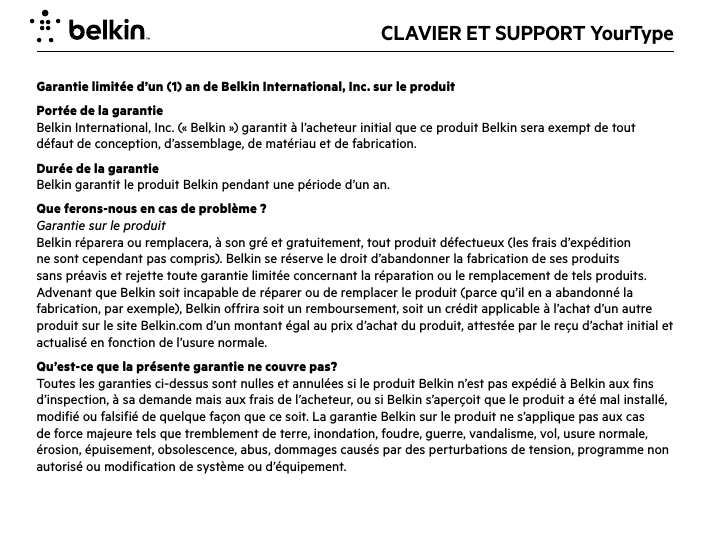 CLAVIER ET SUPPORT YourTypeGarantie limitée d’un (1) an de Belkin International, Inc. sur le produitPortée de la garantieBelkin International, Inc. (« Belkin ») garantit à l’acheteur initial que ce produit Belkin sera exempt de tout défaut de conception, d’assemblage, de matériau et de fabrication.Durée de la garantieBelkin garantit le produit Belkin pendant une période d’un an.Que ferons-nous en cas de problème ? Garantie sur le produitBelkin réparera ou remplacera, à son gré et gratuitement, tout produit défectueux (les frais d’expédition ne sont cependant pas compris). Belkin se réserve le droit d’abandonner la fabrication de ses produits sans préavis et rejette toute garantie limitée concernant la réparation ou le remplacement de tels produits. Advenant que Belkin soit incapable de réparer ou de remplacer le produit (parce qu’il en a abandonné la fabrication, par exemple), Belkin offrira soit un remboursement, soit un crédit applicable à l’achat d’un autre produit sur le site Belkin.com d’un montant égal au prix d’achat du produit, attestée par le reçu d’achat initial et actualisé en fonction de l’usure normale.Qu’est-ce que la présente garantie ne couvre pas?Toutes les garanties ci-dessus sont nulles et annulées si le produit Belkin n’est pas expédié à Belkin aux fins d’inspection, à sa demande mais aux frais de l’acheteur, ou si Belkin s’aperçoit que le produit a été mal installé, modifié ou falsifié de quelque façon que ce soit. La garantie Belkin sur le produit ne s’applique pas aux cas de force majeure tels que tremblement de terre, inondation, foudre, guerre, vandalisme, vol, usure normale, érosion, épuisement, obsolescence, abus, dommages causés par des perturbations de tension, programme non autorisé ou modification de système ou d’équipement.