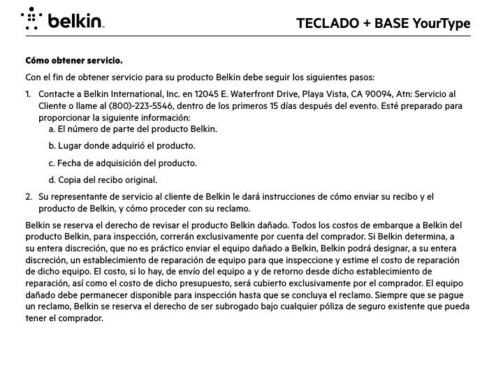 TECLADO + BASE Yo u rTypeCómo obtener servicio. Con el fin de obtener servicio para su producto Belkin debe seguir los siguientes pasos:1.   Contacte a Belkin International, Inc. en 12045 E. Waterfront Drive, Playa Vista, CA 90094, Atn: Servicio al Cliente o llame al (800)-223-5546, dentro de los primeros 15 días después del evento. Esté preparado para proporcionar la siguiente información:  a. El número de parte del producto Belkin.  b. Lugar donde adquirió el producto.  c. Fecha de adquisición del producto.  d. Copia del recibo original.2.   Su representante de servicio al cliente de Belkin le dará instrucciones de cómo enviar su recibo y el producto de Belkin, y cómo proceder con su reclamo.Belkin se reserva el derecho de revisar el producto Belkin dañado. Todos los costos de embarque a Belkin del producto Belkin, para inspección, correrán exclusivamente por cuenta del comprador. Si Belkin determina, a su entera discreción, que no es práctico enviar el equipo dañado a Belkin, Belkin podrá designar, a su entera discreción, un establecimiento de reparación de equipo para que inspeccione y estime el costo de reparación de dicho equipo. El costo, si lo hay, de envío del equipo a y de retorno desde dicho establecimiento de reparación, así como el costo de dicho presupuesto, será cubierto exclusivamente por el comprador. El equipo dañado debe permanecer disponible para inspección hasta que se concluya el reclamo. Siempre que se pague un reclamo, Belkin se reserva el derecho de ser subrogado bajo cualquier póliza de seguro existente que pueda tener el comprador.