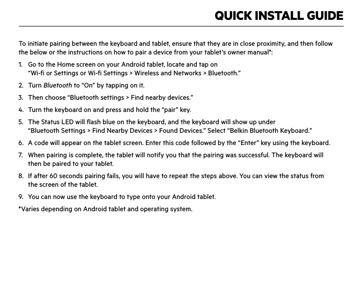 QUICK INSTALL GUIDETo initiate pairing between the keyboard and tablet, ensure that they are in close proximity, and then follow the below or the instructions on how to pair a device from your tablet’s owner manual*:1.  Go to the Home screen on your Android tablet, locate and tap on  “Wi-fi or Settings or Wi-fi Settings &gt; Wireless and Networks &gt; Bluetooth.”2. Turn Bluetooth to “On” by tapping on it.3.  Then choose “Bluetooth settings &gt; Find nearby devices.”4.  Turn the keyboard on and press and hold the “pair” key.5.  The Status LED will flash blue on the keyboard, and the keyboard will show up under  “Bluetooth Settings &gt; Find Nearby Devices &gt; Found Devices.” Select “Belkin Bluetooth Keyboard.”6.  A code will appear on the tablet screen. Enter this code followed by the “Enter” key using the keyboard.7.  When pairing is complete, the tablet will notify you that the pairing was successful. The keyboard will  then be paired to your tablet. 8.  If after 60 seconds pairing fails, you will have to repeat the steps above. You can view the status from  the screen of the tablet.9.  You can now use the keyboard to type onto your Android tablet.*Varies depending on Android tablet and operating system.