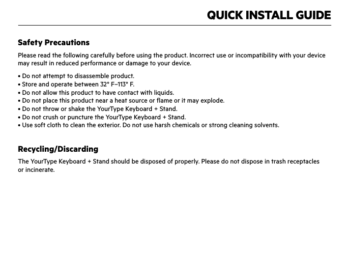 QUICK INSTALL GUIDESafety PrecautionsPlease read the following carefully before using the product. Incorrect use or incompatibility with your device may result in reduced performance or damage to your device.• Do not attempt to disassemble product.• Store and operate between 32° F–113° F.• Do not allow this product to have contact with liquids.• Do not place this product near a heat source or flame or it may explode.• Do not throw or shake the YourType Keyboard + Stand.• Do not crush or puncture the YourType Keyboard + Stand.• Use soft cloth to clean the exterior. Do not use harsh chemicals or strong cleaning solvents.Recycling/DiscardingThe YourType Keyboard + Stand should be disposed of properly. Please do not dispose in trash receptacles  or incinerate.