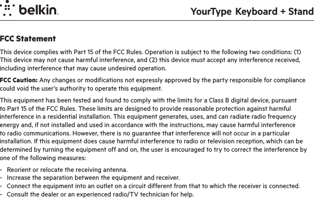 YourType  Keyboard + StandFCC StatementThis device complies with Part 15 of the FCC Rules. Operation is subject to the following two conditions: (1) This device may not cause harmful interference, and (2) this device must accept any interference received, including interference that may cause undesired operation.FCC Caution: Any changes or modifications not expressly approved by the party responsible for compliance could void the user’s authority to operate this equipment.This equipment has been tested and found to comply with the limits for a Class B digital device, pursuant to Part 15 of the FCC Rules. These limits are designed to provide reasonable protection against harmful interference in a residential installation. This equipment generates, uses, and can radiate radio frequency energy and, if not installed and used in accordance with the instructions, may cause harmful interference to radio communications. However, there is no guarantee that interference will not occur in a particular installation. If this equipment does cause harmful interference to radio or television reception, which can be determined by turning the equipment off and on, the user is encouraged to try to correct the interference by one of the following measures:-  Reorient or relocate the receiving antenna.-  Increase the separation between the equipment and receiver.-  Connect the equipment into an outlet on a circuit different from that to which the receiver is connected.-  Consult the dealer or an experienced radio/TV technician for help.IMPORTANT NOTICE:FCC Radiation Exposure Statement:This equipment complies with FCC radiation exposure limits set forth for an uncontrolled environment. This equipment should be installed and operated with a minimum distance of 20cm between the radiator and your body. This transmitter must not be co-located or operating in conjunction with any other antenna or transmitter.