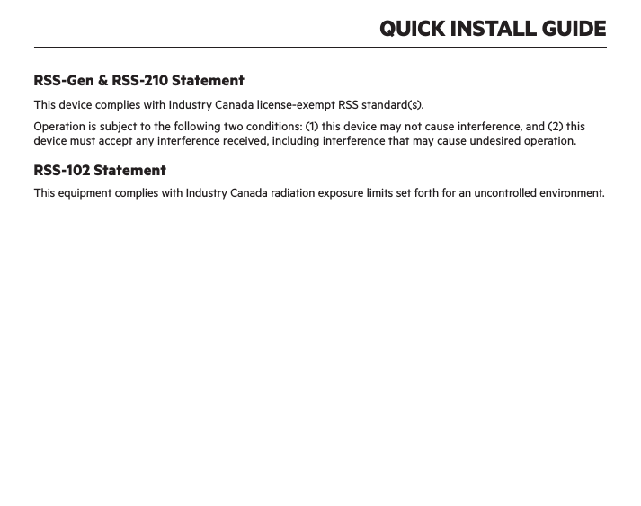 QUICK INSTALL GUIDERSS-Gen &amp; RSS-210 StatementThis device complies with Industry Canada license-exempt RSS standard(s).Operation is subject to the following two conditions: (1) this device may not cause interference, and (2) this device must accept any interference received, including interference that may cause undesired operation.RSS-102 StatementThis equipment complies with Industry Canada radiation exposure limits set forth for an uncontrolled environment.IMPORTANT NOTE:Canada Radiation Exposure Statement:This equipment complies with IC radiation exposure limits set forth for an uncontrolled environment. This equipment should be installed and operated with a minimum distance of 20cm between the radiator and your body.