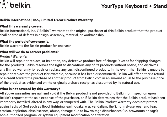 YourType  Keyboard + StandBelkin International, Inc., Limited 1-Year Product WarrantyWhat this warranty covers.Belkin International, Inc. (“Belkin”) warrants to the original purchaser of this Belkin product that the product shall be free of defects in design, assembly, material, or workmanship.What the period of coverage is.Belkin warrants the Belkin product for one year.What will we do to correct problems? Product Warranty.Belkin will repair or replace, at its option, any defective product free of charge (except for shipping charges for the product). Belkin reserves the right to discontinue any of its products without notice, and disclaims any limited warranty to repair or replace any such discontinued products. In the event that Belkin is unable to repair or replace the product (for example, because it has been discontinued), Belkin will offer either a refund or a credit toward the purchase of another product from Belkin.com in an amount equal to the purchase price of the product as evidenced on the original purchase receipt as discounted by its natural use. What is not covered by this warranty?All above warranties are null and void if the Belkin product is not provided to Belkin for inspection upon Belkin’s request at the sole expense of the purchaser, or if Belkin determines that the Belkin product has been improperly installed, altered in any way, or tampered with. The Belkin Product Warranty does not protect against acts of God such as flood, lightning, earthquake, war, vandalism, theft, normal-use wear and tear, erosion, depletion, obsolescence, abuse, damage due to low voltage disturbances (i.e. brownouts or sags), non-authorized program, or system equipment modification or alteration.