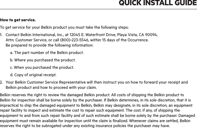 QUICK INSTALL GUIDEHow to get service.  To get service for your Belkin product you must take the following steps:1.   Contact Belkin International, Inc., at 12045 E. Waterfront Drive, Playa Vista, CA 90094,   Attn: Customer Service, or call (800)-223-5546, within 15 days of the Occurrence.   Be prepared to provide the following information:  a. The part number of the Belkin product.  b. Where you purchased the product.  c. When you purchased the product.  d. Copy of original receipt.2.   Your Belkin Customer Service Representative will then instruct you on how to forward your receipt and Belkin product and how to proceed with your claim.Belkin reserves the right to review the damaged Belkin product. All costs of shipping the Belkin product to Belkin for inspection shall be borne solely by the purchaser. If Belkin determines, in its sole discretion, that it is impractical to ship the damaged equipment to Belkin, Belkin may designate, in its sole discretion, an equipment repair facility to inspect and estimate the cost to repair such equipment. The cost, if any, of shipping the equipment to and from such repair facility and of such estimate shall be borne solely by the purchaser. Damaged equipment must remain available for inspection until the claim is finalized. Whenever claims are settled, Belkin reserves the right to be subrogated under any existing insurance policies the purchaser may have.