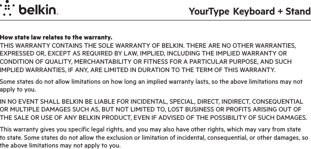 YourType  Keyboard + StandHow state law relates to the warranty.THIS WARRANTY CONTAINS THE SOLE WARRANTY OF BELKIN. THERE ARE NO OTHER WARRANTIES, EXPRESSED OR, EXCEPT AS REQUIRED BY LAW, IMPLIED, INCLUDING THE IMPLIED WARRANTY OR CONDITION OF QUALITY, MERCHANTABILITY OR FITNESS FOR A PARTICULAR PURPOSE, AND SUCH IMPLIED WARRANTIES, IF ANY, ARE LIMITED IN DURATION TO THE TERM OF THIS WARRANTY. Some states do not allow limitations on how long an implied warranty lasts, so the above limitations may not apply to you.IN NO EVENT SHALL BELKIN BE LIABLE FOR INCIDENTAL, SPECIAL, DIRECT, INDIRECT, CONSEQUENTIAL OR MULTIPLE DAMAGES SUCH AS, BUT NOT LIMITED TO, LOST BUSINESS OR PROFITS ARISING OUT OF THE SALE OR USE OF ANY BELKIN PRODUCT, EVEN IF ADVISED OF THE POSSIBILITY OF SUCH DAMAGES. This warranty gives you specific legal rights, and you may also have other rights, which may vary from state to state. Some states do not allow the exclusion or limitation of incidental, consequential, or other damages, so the above limitations may not apply to you.