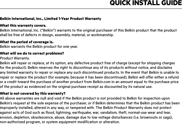 QUICK INSTALL GUIDEBelkin International, Inc., Limited 1-Year Product WarrantyWhat this warranty covers.Belkin International, Inc. (“Belkin”) warrants to the original purchaser of this Belkin product that the product shall be free of defects in design, assembly, material, or workmanship.What the period of coverage is.Belkin warrants the Belkin product for one year.What will we do to correct problems? Product Warranty.Belkin will repair or replace, at its option, any defective product free of charge (except for shipping charges for the product). Belkin reserves the right to discontinue any of its products without notice, and disclaims any limited warranty to repair or replace any such discontinued products. In the event that Belkin is unable to repair or replace the product (for example, because it has been discontinued), Belkin will offer either a refund or a credit toward the purchase of another product from Belkin.com in an amount equal to the purchase price of the product as evidenced on the original purchase receipt as discounted by its natural use. What is not covered by this warranty?All above warranties are null and void if the Belkin product is not provided to Belkin for inspection upon Belkin’s request at the sole expense of the purchaser, or if Belkin determines that the Belkin product has been improperly installed, altered in any way, or tampered with. The Belkin Product Warranty does not protect against acts of God such as flood, lightning, earthquake, war, vandalism, theft, normal-use wear and tear, erosion, depletion, obsolescence, abuse, damage due to low voltage disturbances (i.e. brownouts or sags), non-authorized program, or system equipment modification or alteration.