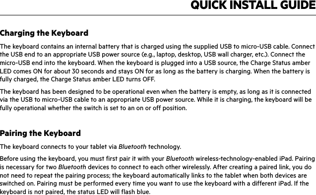 QUICK INSTALL GUIDECharging the KeyboardThe keyboard contains an internal battery that is charged using the supplied USB to micro-USB cable. Connect the USB end to an appropriate USB power source (e.g., laptop, desktop, USB wall charger, etc.). Connect the micro-USB end into the keyboard. When the keyboard is plugged into a USB source, the Charge Status amber LED comes ON for about 30 seconds and stays ON for as long as the battery is charging. When the battery is fully charged, the Charge Status amber LED turns OFF.The keyboard has been designed to be operational even when the battery is empty, as long as it is connected via the USB to micro-USB cable to an appropriate USB power source. While it is charging, the keyboard will be fully operational whether the switch is set to an on or off position.Pairing the KeyboardThe keyboard connects to your tablet via Bluetooth technology.Before using the keyboard, you must first pair it with your Bluetooth wireless-technology-enabled iPad. Pairing is necessary for two Bluetooth devices to connect to each other wirelessly. After creating a paired link, you do not need to repeat the pairing process; the keyboard automatically links to the tablet when both devices are switched on. Pairing must be performed every time you want to use the keyboard with a different iPad. If the keyboard is not paired, the status LED will flash blue.