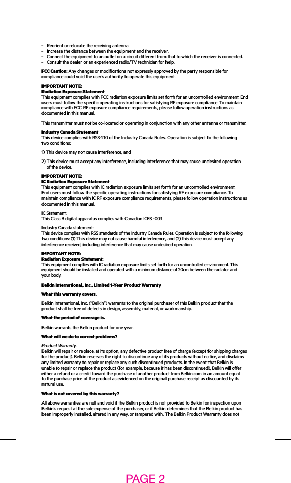 -  Reorient or relocate the receiving antenna. -  Increase the distance between the equipment and the receiver. -   Connect the equipment to an outlet on a circuit different from that to which the receiver is connected.-  Consult the dealer or an experienced radio/TV technician for help.FCC Caution: Any changes or modifications not expressly approved by the party responsible for compliance could void the user’s authority to operate this equipment.IMPORTANT NOTE: Radiation Exposure Statement This equipment complies with FCC radiation exposure limits set forth for an uncontrolled environment. End users must follow the specific operating instructions for satisfying RF exposure compliance. To maintain compliance with FCC RF exposure compliance requirements, please follow operation instructions as documented in this manual. This transmitter must not be co-located or operating in conjunction with any other antenna or transmitter.Industry Canada Statement This device complies with RSS-210 of the Industry Canada Rules. Operation is subject to the following two conditions:1) This device may not cause interference, and2)  This device must accept any interference, including interference that may cause undesired operation of the device.IMPORTANT NOTE: IC Radiation Exposure Statement This equipment complies with IC radiation exposure limits set forth for an uncontrolled environment. End users must follow the specific operating instructions for satisfying RF exposure compliance. To maintain compliance with IC RF exposure compliance requirements, please follow operation instructions as documented in this manual. IC Statement: This Class B digital apparatus complies with Canadian ICES -003Industry Canada statement: This device complies with RSS standards of the Industry Canada Rules. Operation is subject to the following two conditions: (1) This device may not cause harmful interference, and (2) this device must accept any interference received, including interference that may cause undesired operation.IMPORTANT NOTE: Radiation Exposure Statement: This equipment complies with IC radiation exposure limits set forth for an uncontrolled environment. This equipment should be installed and operated with a minimum distance of 20cm between the radiator and your body.Belkin International, Inc., Limited 1-Year Product WarrantyWhat this warranty covers.Belkin International, Inc. (“Belkin”) warrants to the original purchaser of this Belkin product that the product shall be free of defects in design, assembly, material, or workmanship.What the period of coverage is.Belkin warrants the Belkin product for one year.What will we do to correct problems?Product Warranty. Belkin will repair or replace, at its option, any defective product free of charge (except for shipping charges for the product). Belkin reserves the right to discontinue any of its products without notice, and disclaims any limited warranty to repair or replace any such discontinued products. In the event that Belkin is unable to repair or replace the product (for example, because it has been discontinued), Belkin will offer either a refund or a credit toward the purchase of another product from Belkin.com in an amount equal to the purchase price of the product as evidenced on the original purchase receipt as discounted by its natural use.What is not covered by this warranty?All above warranties are null and void if the Belkin product is not provided to Belkin for inspection upon Belkin’s request at the sole expense of the purchaser, or if Belkin determines that the Belkin product has been improperly installed, altered in any way, or tampered with. The Belkin Product Warranty does not PAGE 2