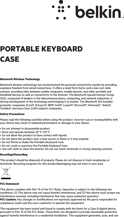 Bluetooth Wireless TechnologyBluetooth wireless technology has revolutionized the personal connectivity market by providing seamless freedom from wired connections. It offers a small form factor and a low-cost radio solution, providing links between mobile computers, mobile phones, and other portable and handheld devices as well as connectivity to the Internet. The Bluetooth Special Interest Group (SIG), composed of leaders in the telecommunications, computing, and network industries, is driving development of the technology and bringing it to market. The Bluetooth SIG includes promoter companies 3Com®, Ericsson®, IBM®, Intel®, Lucent®, Microsoft®, Motorola®,  Nokia®, Toshiba®, and more than 2,000 adopter companies.Safety PrecautionsPlease read the following carefully before using the product. Incorrect use or incompatibility with your device may result in reduced performance or damage to your device.• Do not attempt to disassemble product. • Store and operate between 32° F–113° F. • Do not allow this product to have contact with liquids. • Do not place this product near a heat source or flame or it may explode. • Do not throw or shake the Portable Keyboard Case. • Do not crush or puncture the Portable Keyboard Case. • Use soft cloth to clean the exterior. Do not use harsh chemicals or strong cleaning solvents.Recycling/DiscardingThis product should be disposed of properly. Please do not dispose in trash receptacles or incinerate. Recycling programs for this product/packaging may not exist in your area.FCC StatementThis device complies with Part 15 of the FCC Rules. Operation is subject to the following two conditions: (1) This device may not cause harmful interference, and (2) this device must accept any interference received, including interference that may cause undesired operation. FCC Caution: Any changes or modifications not expressly approved by the party responsible for compliance could void the user’s authority to operate this equipment.This equipment has been tested and found to comply with the limits for a Class B digital device, pursuant to Part 15 of the FCC Rules. These limits are designed to provide reasonable protection against harmful interference in a residential installation. This equipment generates, uses, and can PORTABLE KEYBOARD CASE