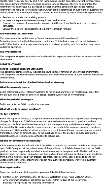 radiate radio frequency energy and, if not installed and used in accordance with the instructions, may cause harmful interference to radio communications. However, there is no guarantee that interference will not occur in a particular installation. If this equipment does cause harmful interference to radio or television reception, which can be determined by turning the equipment off and on, the user is encouraged to try to correct the interference by one of the following measures:-  Reorient or relocate the receiving antenna. -  Increase the separation between the equipment and receiver. -  Connect the equipment into an outlet on a circuit different from that to which the receiver is   connected. -  Consult the dealer or an experienced radio/TV technician for help.RSS-Gen &amp; RSS-210 StatementThis device complies with Industry Canada license-exempt RSS standard(s). Operation is subject to the following two conditions: (1) this device may not cause interference, and (2) this device must accept any interference received, including interference that may cause undesired operation.RSS-102 StatementThis equipment complies with Industry Canada radiation exposure limits set forth for an uncontrolled environment.IMPORTANT NOTE:Canada Radiation Exposure Statement: This equipment complies with IC radiation exposure limits set forth for an uncontrolled environment. This equipment should be installed and operated with a minimum distance of 20cm between the radiator and your body. Belkin International, Inc., Limited 1-Year Product WarrantyWhat this warranty covers.Belkin International, Inc. (“Belkin”) warrants to the original purchaser of this Belkin product that the product shall be free of defects in design, assembly, material, or workmanship.What the period of coverage is.Belkin warrants the Belkin product for one year.What will we do to correct problems?Product Warranty.Belkin will repair or replace, at its option, any defective product free of charge (except for shipping charges for the product). Belkin reserves the right to discontinue any of its products without notice, and disclaims any limited warranty to repair or replace any such discontinued products. In the event that Belkin is unable to repair or replace the product (for example, because it has been discontinued), Belkin will offer either a refund or a credit toward the purchase of another product from Belkin.com in an amount equal to the purchase price of the product as evidenced on the original purchase receipt as discounted by its natural use.What is not covered by this warranty?All above warranties are null and void if the Belkin product is not provided to Belkin for inspection upon Belkin’s request at the sole expense of the purchaser, or if Belkin determines that the Belkin product has been improperly installed, altered in any way, or tampered with. The Belkin Product Warranty does not protect against acts of God such as flood, lightning, earthquake, war, vandalism, theft, normal-use wear and tear, erosion, depletion, obsolescence, abuse, damage due to low voltage disturbances (i.e. brownouts or sags), non-authorized program, or system equipment modification or alteration.How to get service:To get service for your Belkin product you must take the following steps:1.  Contact Belkin International, Inc., at 12045 E. Waterfront Drive, Playa Vista, CA 90094,   Attn: Customer Service, or call (800)-223-5546, within 15 days of the Occurrence.    Be prepared to provide the following information: