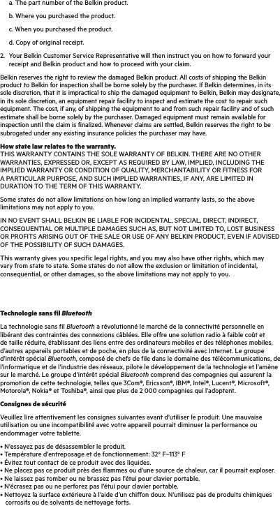   a. The part number of the Belkin product.  b. Where you purchased the product.  c. When you purchased the product.  d. Copy of original receipt.2.   Your Belkin Customer Service Representative will then instruct you on how to forward your receipt and Belkin product and how to proceed with your claim.Belkin reserves the right to review the damaged Belkin product. All costs of shipping the Belkin product to Belkin for inspection shall be borne solely by the purchaser. If Belkin determines, in its sole discretion, that it is impractical to ship the damaged equipment to Belkin, Belkin may designate, in its sole discretion, an equipment repair facility to inspect and estimate the cost to repair such equipment. The cost, if any, of shipping the equipment to and from such repair facility and of such estimate shall be borne solely by the purchaser. Damaged equipment must remain available for inspection until the claim is finalized. Whenever claims are settled, Belkin reserves the right to be subrogated under any existing insurance policies the purchaser may have.How state law relates to the warranty. THIS WARRANTY CONTAINS THE SOLE WARRANTY OF BELKIN. THERE ARE NO OTHER WARRANTIES, EXPRESSED OR, EXCEPT AS REQUIRED BY LAW, IMPLIED, INCLUDING THE IMPLIED WARRANTY OR CONDITION OF QUALITY, MERCHANTABILITY OR FITNESS FOR A PARTICULAR PURPOSE, AND SUCH IMPLIED WARRANTIES, IF ANY, ARE LIMITED IN DURATION TO THE TERM OF THIS WARRANTY.Some states do not allow limitations on how long an implied warranty lasts, so the above limitations may not apply to you.IN NO EVENT SHALL BELKIN BE LIABLE FOR INCIDENTAL, SPECIAL, DIRECT, INDIRECT, CONSEQUENTIAL OR MULTIPLE DAMAGES SUCH AS, BUT NOT LIMITED TO, LOST BUSINESS OR PROFITS ARISING OUT OF THE SALE OR USE OF ANY BELKIN PRODUCT, EVEN IF ADVISED OF THE POSSIBILITY OF SUCH DAMAGES.This warranty gives you specific legal rights, and you may also have other rights, which may vary from state to state. Some states do not allow the exclusion or limitation of incidental, consequential, or other damages, so the above limitations may not apply to you.Technologie sans fil BluetoothLa technologie sans fil Bluetooth a révolutionné le marché de la connectivité personnelle en libérant des contraintes des connexions câblées. Elle offre une solution radio à faible coût et de taille réduite, établissant des liens entre des ordinateurs mobiles et des téléphones mobiles, d’autres appareils portables et de poche, en plus de la connectivité avec Internet. Le groupe d’intérêt spécial Bluetooth, composé de chefs de file dans le domaine des télécommunications, de l’informatique et de l’industrie des réseaux, pilote le développement de la technologie et l’amène sur le marché. Le groupe d’intérêt spécial Bluetooth comprend des compagnies qui assurent la promotion de cette technologie, telles que 3Com®, Ericsson®, IBM®, Intel®, Lucent®, Microsoft®, Motorola®, Nokia® et Toshiba®, ainsi que plus de 2 000 compagnies qui l’adoptent.Consignes de sécuritéVeuillez lire attentivement les consignes suivantes avant d’utiliser le produit. Une mauvaise utilisation ou une incompatibilité avec votre appareil pourrait diminuer la performance ou endommager votre tablette.• N’essayez pas de désassembler le produit. • Température d’entreposage et de fonctionnement: 32° F–113° F • Évitez tout contact de ce produit avec des liquides. • Ne placez pas ce produit près des flammes ou d’une source de chaleur, car il pourrait exploser. • Ne laissez pas tomber ou ne brassez pas l’étui pour clavier portable. • N’écrasez pas ou ne perforez pas l’étui pour clavier portable.      • Nettoyez la surface extérieure à l’aide d’un chiffon doux. N’utilisez pas de produits chimiques     corrosifs ou de solvants de nettoyage forts. 