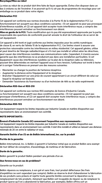 Recyclage/Mise au rebutLa mise au rebut de ce produit doit être faite de façon appropriée. Évitez d’en disposer dans un bac à ordures ou de l’incinérer. Il se pourrait qu’il n’y ait pas de programmes de recyclage pour cet emballage ou ce produit dans votre région.Déclaration FCCCet appareil est conforme aux normes énoncées à la Partie 15 de la réglementation FCC Le fonctionnement est assujetti aux deux conditions suivantes : (1) cet appareil ne peut pas provoquer d’interférence nuisible, et (2) cet appareil doit accepter toute interférence reçue, y compris des interférences pouvant entraîner un fonctionnement non désiré. Mise en garde de la FCC: Toute modification qui n’a pas été expressément approuvée par la partie responsable des questions de conformité pourrait annuler le droit de l’utilisateur de se servir de cet équipement.Cet appareil a été testé et jugé conforme aux limites imposées pour les unités numériques de classe B, en vertu de l’alinéa 15 de la réglementation FCC. Ces limites visent à assurer une protection raisonnable contre les interférences en milieu résidentiel. Cet appareil génère, utilise et peut émettre de l’énergie radioélectrique et s’il n’est pas installé et utilisé selon les directives, peut causer des interférences nuisibles aux communications radio. Cependant, il n’existe aucune garantie que des interférences ne se produiront pas dans une installation particulière. Si cet équipement cause des interférences nuisibles sur le plan de la réception radio ou télévision, pouvant être déterminées en mettant l’appareil sous et hors tension, l’utilisateur est invité à tester et à corriger l’interférence en prenant une des mesures suivantes:-  Réorienter ou changer la position de l’antenne réceptrice. -  Augmenter la distance entre l’équipement et le récepteur. -  Brancher l’équipement sur une prise de courant appartenant à un circuit différent de celui sur     lequel le récepteur est branché. -  Demander l’assistance du fournisseur ou d’un technicien de télé ou de radio expérimenté.Déclaration RSS-Gen et RSS-210Cet appareil est conforme aux normes RSS exemptes de licence d’Industrie Canada. Le fonctionnement est assujetti aux deux conditions suivantes : (1) Cet appareil ne peut pas provoquer d’interférence, et (2) cet appareil doit accepter toute interférence reçue, y compris des interférences pouvant entraîner un fonctionnement non désiré.Déclaration RSS-102Cet équipement respecte les limites imposées par Industrie Canada en matière d’exposition aux rayonnements dans un environnement non contrôlé.NOTE IMPORTANTE :Énoncé d’Industrie Canada (IC) concernant l’exposition aux rayonnements : Cet équipement respecte les limites imposées par Industrie Canada en matière d’exposition aux rayonnements dans un environnement non contrôlé. Il doit être installé et utilisé en laissant une distance minimale de 20 cm entre le radiateur et vous. Garantie limitée d’un (1) an de Belkin International, Inc. sur le produitPortée de la garantie:Belkin International, Inc. (« Belkin ») garantit à l’acheteur initial que ce produit Belkin sera exempt de tout défaut de conception, d’assemblage, de matériau et de fabrication.Durée de la garantie:.Belkin garantit le produit Belkin pendant une période d’un an.Que ferons-nous en cas de problème?Garantie sur le produit.Belkin réparera ou remplacera, à son gré et sans frais, tout produit défectueux (les frais d’expédition ne sont cependant pas compris). Belkin se réserve le droit d’abandonner la fabrication de ses produits sans préavis et rejette toute garantie limitée concernant la réparation ou le remplacement de tels produits. Advenant que Belkin soit incapable de réparer ou de remplacer le produit (parce qu’il en a abandonné la fabrication, par exemple), Belkin offrira soit un 