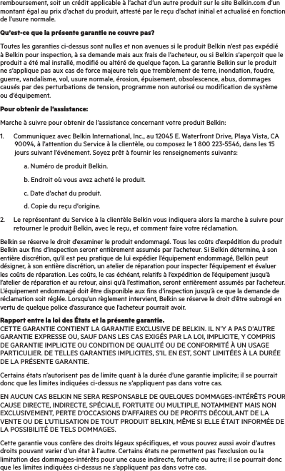 remboursement, soit un crédit applicable à l’achat d’un autre produit sur le site Belkin.com d’un montant égal au prix d’achat du produit, attesté par le reçu d’achat initial et actualisé en fonction de l’usure normale.Qu’est-ce que la présente garantie ne couvre pas?Toutes les garanties ci-dessus sont nulles et non avenues si le produit Belkin n’est pas expédié à Belkin pour inspection, à sa demande mais aux frais de l’acheteur, ou si Belkin s’aperçoit que le produit a été mal installé, modifié ou altéré de quelque façon. La garantie Belkin sur le produit ne s’applique pas aux cas de force majeure tels que tremblement de terre, inondation, foudre, guerre, vandalisme, vol, usure normale, érosion, épuisement, obsolescence, abus, dommages causés par des perturbations de tension, programme non autorisé ou modification de système ou d’équipement.Pour obtenir de l’assistance:Marche à suivre pour obtenir de l’assistance concernant votre produit Belkin:1.  Communiquez avec Belkin International, Inc., au 12045 E. Waterfront Drive, Playa Vista, CA          90094, à l’attention du Service à la clientèle, ou composez le 1 800 223-5546, dans les 15          jours suivant l’événement. Soyez prêt à fournir les renseignements suivants:    a. Numéro de produit Belkin.    b. Endroit où vous avez acheté le produit.    c. Date d’achat du produit.    d. Copie du reçu d’origine.2.   Le représentant du Service à la clientèle Belkin vous indiquera alors la marche à suivre pour retourner le produit Belkin, avec le reçu, et comment faire votre réclamation.Belkin se réserve le droit d’examiner le produit endommagé. Tous les coûts d’expédition du produit Belkin aux fins d’inspection seront entièrement assumés par l’acheteur. Si Belkin détermine, à son entière discrétion, qu’il est peu pratique de lui expédier l’équipement endommagé, Belkin peut désigner, à son entière discrétion, un atelier de réparation pour inspecter l’équipement et évaluer les coûts de réparation. Les coûts, le cas échéant, relatifs à l’expédition de l’équipement jusqu’à l’atelier de réparation et au retour, ainsi qu’à l’estimation, seront entièrement assumés par l’acheteur. L’équipement endommagé doit être disponible aux fins d’inspection jusqu’à ce que la demande de réclamation soit réglée. Lorsqu’un règlement intervient, Belkin se réserve le droit d’être subrogé en vertu de quelque police d’assurance que l’acheteur pourrait avoir.Rapport entre la loi des États et la présente garantie. CETTE GARANTIE CONTIENT LA GARANTIE EXCLUSIVE DE BELKIN. IL N’Y A PAS D’AUTRE GARANTIE EXPRESSE OU, SAUF DANS LES CAS EXIGÉS PAR LA LOI, IMPLICITE, Y COMPRIS DE GARANTIE IMPLICITE OU CONDITION DE QUALITÉ OU DE CONFORMITÉ À UN USAGE PARTICULIER. DE TELLES GARANTIES IMPLICITES, S’IL EN EST, SONT LIMITÉES À LA DURÉE DE LA PRÉSENTE GARANTIE.Certains états n’autorisent pas de limite quant à la durée d’une garantie implicite; il se pourrait donc que les limites indiquées ci-dessus ne s’appliquent pas dans votre cas.EN AUCUN CAS BELKIN NE SERA RESPONSABLE DE QUELQUES DOMMAGES-INTÉRÊTS POUR CAUSE DIRECTE, INDIRECTE, SPÉCIALE, FORTUITE OU MULTIPLE, NOTAMMENT MAIS NON EXCLUSIVEMENT, PERTE D’OCCASIONS D’AFFAIRES OU DE PROFITS DÉCOULANT DE LA VENTE OU DE L’UTILISATION DE TOUT PRODUIT BELKIN, MÊME SI ELLE ÉTAIT INFORMÉE DE LA POSSIBILITÉ DE TELS DOMMAGES.Cette garantie vous confère des droits légaux spécifiques, et vous pouvez aussi avoir d’autres droits pouvant varier d’un état à l’autre. Certains états ne permettent pas l’exclusion ou la limitation des dommages-intérêts pour une cause indirecte, fortuite ou autre; il se pourrait donc que les limites indiquées ci-dessus ne s’appliquent pas dans votre cas.