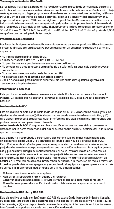 Tecnología inalámbrica BluetoothLa tecnología inalámbrica Bluetooth ha revolucionado el mercado de conectividad personal al darle libertad de conexiones inalámbricas sin problemas. Le brinda una solución de radio a bajo costo que ocupa poco lugar, proporcionando enlaces entre computadoras portátiles, teléfonos móviles y otros dispositivos de mano portátiles, además de conectividad con la Internet. El grupo de interés especial (SIG, por sus siglas en inglés) Bluetooth, compuesto de líderes en la industria de telecomunicaciones, computación y de redes, están promoviendo el desarrollo de esta tecnología y llevándola al mercado. El SIG Bluetooth incluye compañías promotoras como 3Com®, Ericsson®, IBM®, Intel®, Lucent®, Microsoft®, Motorola®, Nokia®, Toshiba® y más de 2,000 compañías que han adoptado la tecnología.Precauciones de seguridadPor favor lea la siguiente información con cuidado antes de usar el producto. El uso incorrecto o incompatibilidad con su dispositivo puede resultar en un desempeño reducido o daño a su dispositivo.• No intente desensamblar el producto. • Almacene y opere entre 32° F y 113° F (0 °C – 45 °C). • No permita que este producto entre en contacto con líquidos. • No coloque este producto cerca de una fuente de calor o flama pues esto puede provocar      que explote. • No aviente ni sacuda el estuche de teclado portátil. • No aplaste ni perfore el estuche de teclado portátil. • Use un paño suave para limpiar la superficie. No use sustancias químicas agresivas ni       solventes de limpieza fuertes.Para reciclar o desecharEste producto debe desecharse de manera apropiada. Por favor no lo tire a la basura ni lo incinere. Es posible que no existan programas de reciclaje en su área para este producto y paquete.Declaración de la FCCEste dispositivo cumple con la Parte 15 de las reglas de la FCC. Su operación está sujeta a las siguientes dos condiciones: (1) Este dispositivo no puede causar interferencia dañina, y (2) este dispositivo deberá aceptar cualquier interferencia recibida, incluyendo interferencia que pudiera causarle una operación no deseada. Advertencia de la FCC: Cualquier cambio o modificación que no haya sido expresamente aprobada por la parte responsable del cumplimiento podría anular el permiso del usuario para operar este equipo.Este equipo ha sido probado y se encontró que cumple con los límites establecidos para un dispositivo digital Clase B, de conformidad con la sección 15 de las reglas de la FCC. Estos límites están diseñados para ofrecer una protección razonable contra interferencias perjudiciales cuando el equipo es operado en una instalación residencial. Este equipo genera, usa y puede emitir energía de radiofrecuencia y, si no se instala y usa de acuerdo con las instrucciones, podría provocar interferencias perjudiciales en las comunicaciones de radio. Sin embargo, no hay garantía de que dicha interferencia no ocurrirá en una instalación en particular. Si este equipo ocasiona interferencia perjudicial a la recepción de radio o televisión, lo cual se puede determinar apagando y encendiendo el equipo, se sugiere que el usuario trate de corregir la interferencia mediante una de las siguientes medidas:-  Colocar u reorientar la antena receptora. -  Aumentar la separación entre el equipo y el receptor. -  Conectar el equipo a una salida o circuito distinto al que está conectado el receptor. -  Consultar a su proveedor o al técnico de radio o televisión con experiencia para que le     ayuden.Declaración de RSS-Gen y RSS-210  Este dispositivo cumple con la(s) norma(s) RSS de exención de licencia de Industry Canada. Su operación está sujeta a las siguientes dos condiciones: (1) este dispositivo no debe causar interferencia, y (2) este dispositivo deberá aceptar cualquier interferencia recibida, incluyendo interferencia que pudiera causarle una operación no deseada.