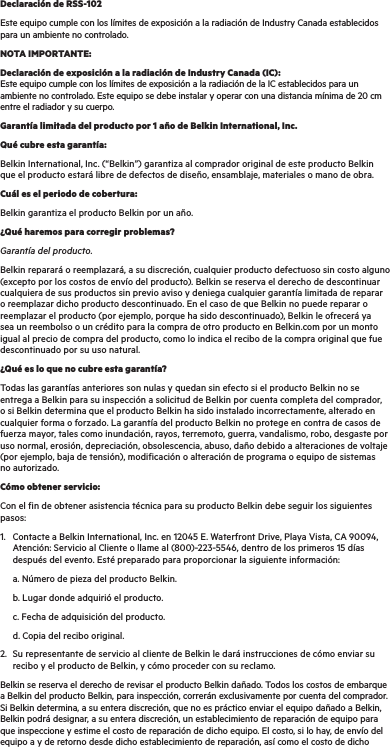 Declaración de RSS-102Este equipo cumple con los límites de exposición a la radiación de Industry Canada establecidos para un ambiente no controlado.NOTA IMPORTANTE:Declaración de exposición a la radiación de Industry Canada (IC): Este equipo cumple con los límites de exposición a la radiación de la IC establecidos para un ambiente no controlado. Este equipo se debe instalar y operar con una distancia mínima de 20 cm entre el radiador y su cuerpo.Garantía limitada del producto por 1 año de Belkin International, Inc.Qué cubre esta garantía:Belkin International, Inc. (“Belkin”) garantiza al comprador original de este producto Belkin que el producto estará libre de defectos de diseño, ensamblaje, materiales o mano de obra.Cuál es el periodo de cobertura:Belkin garantiza el producto Belkin por un año.¿Qué haremos para corregir problemas? Garantía del producto.Belkin reparará o reemplazará, a su discreción, cualquier producto defectuoso sin costo alguno (excepto por los costos de envío del producto). Belkin se reserva el derecho de descontinuar cualquiera de sus productos sin previo aviso y deniega cualquier garantía limitada de reparar o reemplazar dicho producto descontinuado. En el caso de que Belkin no puede reparar o reemplazar el producto (por ejemplo, porque ha sido descontinuado), Belkin le ofrecerá ya sea un reembolso o un crédito para la compra de otro producto en Belkin.com por un monto igual al precio de compra del producto, como lo indica el recibo de la compra original que fue descontinuado por su uso natural.  ¿Qué es lo que no cubre esta garantía?Todas las garantías anteriores son nulas y quedan sin efecto si el producto Belkin no se entrega a Belkin para su inspección a solicitud de Belkin por cuenta completa del comprador, o si Belkin determina que el producto Belkin ha sido instalado incorrectamente, alterado en cualquier forma o forzado. La garantía del producto Belkin no protege en contra de casos de fuerza mayor, tales como inundación, rayos, terremoto, guerra, vandalismo, robo, desgaste por uso normal, erosión, depreciación, obsolescencia, abuso, daño debido a alteraciones de voltaje (por ejemplo, baja de tensión), modificación o alteración de programa o equipo de sistemas no autorizado.Cómo obtener servicio:Con el fin de obtener asistencia técnica para su producto Belkin debe seguir los siguientes pasos:1.  Contacte a Belkin International, Inc. en 12045 E. Waterfront Drive, Playa Vista, CA 90094,    Atención: Servicio al Cliente o llame al (800)-223-5546, dentro de los primeros 15 días      después del evento. Esté preparado para proporcionar la siguiente información:  a. Número de pieza del producto Belkin.  b. Lugar donde adquirió el producto.  c. Fecha de adquisición del producto.  d. Copia del recibo original.2.   Su representante de servicio al cliente de Belkin le dará instrucciones de cómo enviar su recibo y el producto de Belkin, y cómo proceder con su reclamo.Belkin se reserva el derecho de revisar el producto Belkin dañado. Todos los costos de embarque a Belkin del producto Belkin, para inspección, correrán exclusivamente por cuenta del comprador. Si Belkin determina, a su entera discreción, que no es práctico enviar el equipo dañado a Belkin, Belkin podrá designar, a su entera discreción, un establecimiento de reparación de equipo para que inspeccione y estime el costo de reparación de dicho equipo. El costo, si lo hay, de envío del equipo a y de retorno desde dicho establecimiento de reparación, así como el costo de dicho 