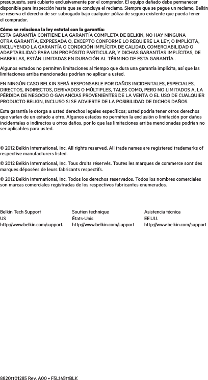 presupuesto, será cubierto exclusivamente por el comprador. El equipo dañado debe permanecer disponible para inspección hasta que se concluya el reclamo. Siempre que se pague un reclamo, Belkin se reserva el derecho de ser subrogado bajo cualquier póliza de seguro existente que pueda tener el comprador. Cómo se relaciona la ley estatal con la garantía: ESTA GARANTÍA CONTIENE LA GARANTÍA COMPLETA DE BELKIN, NO HAY NINGUNA OTRA GARANTÍA, EXPRESADA O, EXCEPTO CONFORME LO REQUIERE LA LEY, O IMPLÍCITA, INCLUYENDO LA GARANTÍA O CONDICIÓN IMPLÍCITA DE CALIDAD, COMERCIABILIDAD O ADAPTABILIDAD PARA UN PROPÓSITO PARTICULAR, Y DICHAS GARANTÍAS IMPLÍCITAS, DE HABERLAS, ESTÁN LIMITADAS EN DURACIÓN AL TÉRMINO DE ESTA GARANTÍA .Algunos estados no permiten limitaciones al tiempo que dura una garantía implícita, así que las limitaciones arriba mencionadas podrían no aplicar a usted.EN NINGÚN CASO BELKIN SERÁ RESPONSABLE POR DAÑOS INCIDENTALES, ESPECIALES, DIRECTOS, INDIRECTOS, DERIVADOS O MÚLTIPLES, TALES COMO, PERO NO LIMITADOS A, LA PÉRDIDA DE NEGOCIO O GANANCIAS PROVENIENTES DE LA VENTA O EL USO DE CUALQUIER PRODUCTO BELKIN, INCLUSO SI SE ADVIERTE DE LA POSIBILIDAD DE DICHOS DAÑOS. Esta garantía le otorga a usted derechos legales específicos; usted podría tener otros derechos que varían de un estado a otro. Algunos estados no permiten la exclusión o limitación por daños incidentales o indirectos u otros daños, por lo que las limitaciones arriba mencionadas podrían no ser aplicables para usted.© 2012 Belkin International, Inc. All rights reserved. All trade names are registered trademarks of respective manufacturers listed. © 2012 Belkin International, Inc. Tous droits réservés. Toutes les marques de commerce sont des marques déposées de leurs fabricants respectifs.  © 2012 Belkin International, Inc. Todos los derechos reservados. Todos los nombres comerciales son marcas comerciales registradas de los respectivos fabricantes enumerados.8820tt01285 Rev. A00 • F5L145ttBLK Belkin Tech SupportUShttp://www.belkin.com/support. Soutien techniqueÉtats-Unishttp://www.belkin.com/supportAsistencia técnicaEE.UU.http://www.belkin.com/support