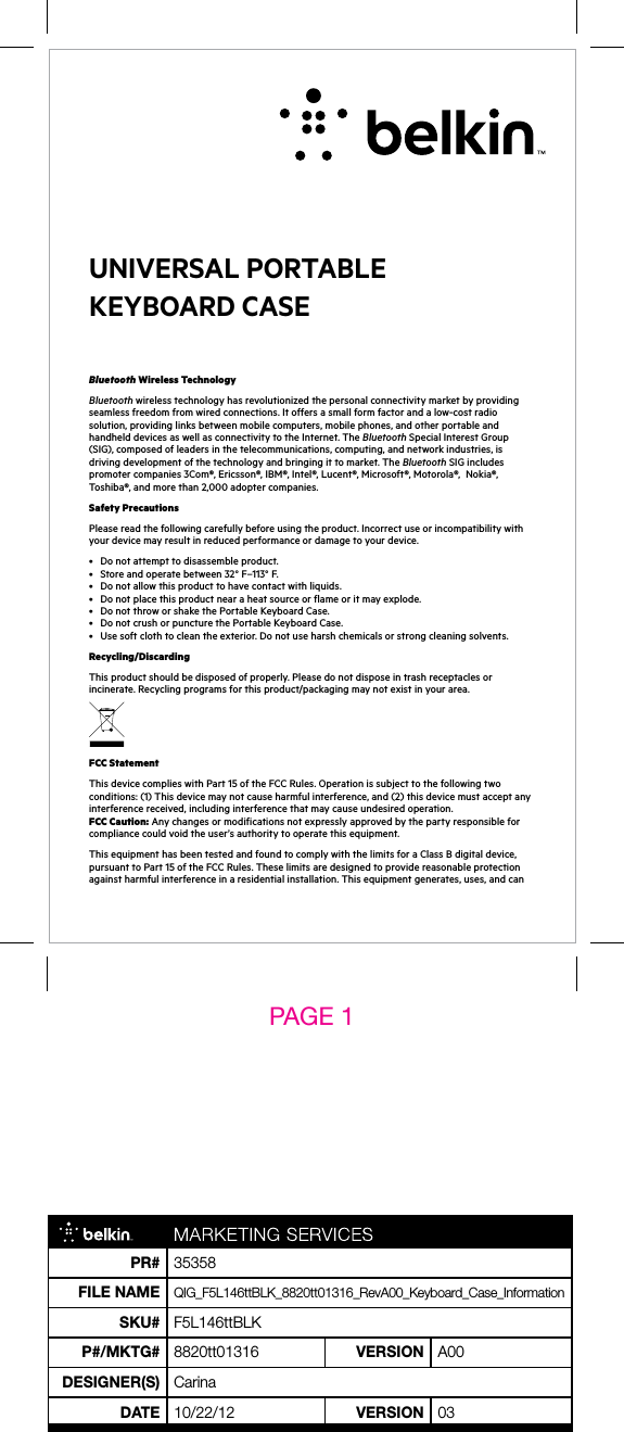 Bluetooth Wireless TechnologyBluetooth wireless technology has revolutionized the personal connectivity market by providing seamless freedom from wired connections. It offers a small form factor and a low-cost radio solution, providing links between mobile computers, mobile phones, and other portable and handheld devices as well as connectivity to the Internet. The Bluetooth Special Interest Group (SIG), composed of leaders in the telecommunications, computing, and network industries, is driving development of the technology and bringing it to market. The Bluetooth SIG includes promoter companies 3Com®, Ericsson®, IBM®, Intel®, Lucent®, Microsoft®, Motorola®,  Nokia®, Toshiba®, and more than 2,000 adopter companies.Safety PrecautionsPlease read the following carefully before using the product. Incorrect use or incompatibility with your device may result in reduced performance or damage to your device.• Donotattempttodisassembleproduct.• Storeandoperatebetween32°F–113°F.• Donotallowthisproducttohavecontactwithliquids.• Donotplacethisproductnearaheatsourceorflameoritmayexplode.• DonotthroworshakethePortableKeyboardCase.• DonotcrushorpuncturethePortableKeyboardCase.• Usesoftclothtocleantheexterior.Donotuseharshchemicalsorstrongcleaningsolvents.Recycling/DiscardingThis product should be disposed of properly. Please do not dispose in trash receptacles or incinerate.Recyclingprogramsforthisproduct/packagingmaynotexistinyourarea.FCC StatementThisdevicecomplieswithPart15oftheFCCRules.Operationissubjecttothefollowingtwoconditions:(1)Thisdevicemaynotcauseharmfulinterference,and(2)thisdevicemustacceptanyinterference received, including interference that may cause undesired operation. FCC Caution:Anychangesormodificationsnotexpresslyapprovedbythepartyresponsibleforcompliancecouldvoidtheuser’sauthoritytooperatethisequipment.ThisequipmenthasbeentestedandfoundtocomplywiththelimitsforaClassBdigitaldevice,pursuanttoPart15oftheFCCRules.Theselimitsaredesignedtoprovidereasonableprotectionagainstharmfulinterferenceinaresidentialinstallation.Thisequipmentgenerates,uses,andcanUniversal Portable Keyboard Case PAGE 1 PR# 35358File nameQIG_F5L146ttBLK_8820tt01316_RevA00_Keyboard_Case_InformationSKU# F5L146ttBLKP#/mKTG# 8820tt01316 VeRSiOn A00DeSiGneR(S) CarinaDaTe 10/22/12 VeRSiOn 03