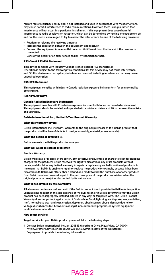 radiateradiofrequencyenergyand,ifnotinstalledandusedinaccordancewiththeinstructions,may cause harmful interference to radio communications. However, there is no guarantee that interferencewillnotoccurinaparticularinstallation.Ifthisequipmentdoescauseharmfulinterferencetoradioortelevisionreception,whichcanbedeterminedbyturningtheequipmentoffand on, the user is encouraged to try to correct the interference by one of the following measures:-  Reorient or relocate the receiving antenna. - Increasetheseparationbetweentheequipmentandreceiver. - Connecttheequipmentintoanoutletonacircuitdifferentfromthattowhichthereceiveris  connected. - Consultthedealeroranexperiencedradio/TVtechnicianforhelp.RSS-Gen &amp; RSS-210 StatementThisdevicecomplieswithIndustryCanadalicense-exemptRSSstandard(s). Operationissubjecttothefollowingtwoconditions:(1)thisdevicemaynotcauseinterference,and (2) this device must accept any interference received, including interference that may cause undesired operation.RSS-102 StatementThisequipmentcomplieswithIndustryCanadaradiationexposurelimitssetforthforanuncontrolledenvironment.IMPORTANT NOTE:Canada Radiation Exposure Statement: ThisequipmentcomplieswithICradiationexposurelimitssetforthforanuncontrolledenvironment.Thisequipmentshouldbeinstalledandoperatedwithaminimumdistanceof20cmbetweentheradiatorand your body. Belkin International, Inc., Limited 1-Year Product WarrantyWhat this warranty covers.Belkin International, Inc. (“Belkin”) warrants to the original purchaser of this Belkin product that the product shall be free of defects in design, assembly, material, or workmanship.What the period of coverage is.Belkin warrants the Belkin product for one year.What will we do to correct problems?Product Warranty.Belkinwillrepairorreplace,atitsoption,anydefectiveproductfreeofcharge(exceptforshippingcharges for the product). Belkin reserves the right to discontinue any of its products without notice, and disclaims any limited warranty to repair or replace any such discontinued products. In theeventthatBelkinisunabletorepairorreplacetheproduct(forexample,becauseithasbeendiscontinued), Belkin will offer either a refund or a credit toward the purchase of another product fromBelkin.cominanamountequaltothepurchasepriceoftheproductasevidencedontheoriginal purchase receipt as discounted by its natural use.What is not covered by this warranty?All above warranties are null and void if the Belkin product is not provided to Belkin for inspection uponBelkin’srequestatthesoleexpenseofthepurchaser,orifBelkindeterminesthattheBelkinproduct has been improperly installed, altered in any way, or tampered with. The Belkin Product WarrantydoesnotprotectagainstactsofGodsuchasflood,lightning,earthquake,war,vandalism,theft, normal-use wear and tear, erosion, depletion, obsolescence, abuse, damage due to low voltagedisturbances(i.e.brownoutsorsags),non-authorizedprogram,orsystemequipmentmodification or alteration.How to get service:To get service for your Belkin product you must take the following steps:1. ContactBelkinInternational,Inc.,at12045E.WaterfrontDrive,PlayaVista,CA90094, Attn:CustomerService,orcall(800)-223-5546,within15daysoftheOccurrence. Be prepared to provide the following information:PAGE 2