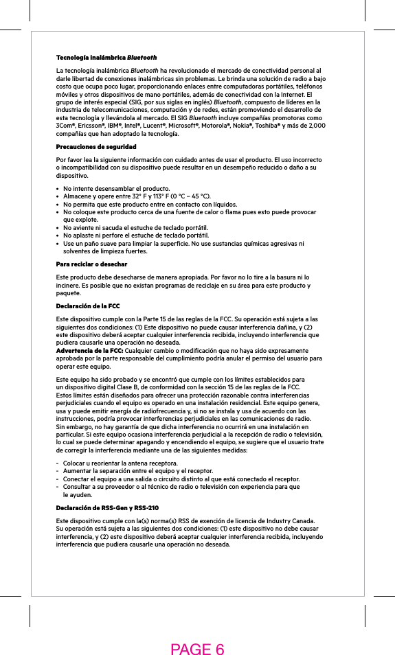Tecnología inalámbrica BluetoothLa tecnología inalámbrica Bluetooth ha revolucionado el mercado de conectividad personal al darlelibertaddeconexionesinalámbricassinproblemas.Lebrindaunasoluciónderadioabajocostoqueocupapocolugar,proporcionandoenlacesentrecomputadorasportátiles,teléfonosmóvilesyotrosdispositivosdemanoportátiles,ademásdeconectividadconlaInternet.Elgrupo de interés especial (SIG, por sus siglas en inglés) Bluetooth, compuesto de líderes en la industriadetelecomunicaciones,computaciónyderedes,estánpromoviendoeldesarrollodeesta tecnología y llevándola al mercado. El SIG Bluetooth incluye compañías promotoras como 3Com®, Ericsson®, IBM®, Intel®, Lucent®, Microsoft®, Motorola®, Nokia®, Toshiba® y más de 2,000 compañíasquehanadoptadolatecnología.Precauciones de seguridadPorfavorlealasiguienteinformaciónconcuidadoantesdeusarelproducto.Elusoincorrectoo incompatibilidad con su dispositivo puede resultar en un desempeño reducido o daño a su dispositivo.• Nointentedesensamblarelproducto.• Almaceneyopereentre32°Fy113°F(0°C–45°C).• Nopermitaqueesteproductoentreencontactoconlíquidos.• Nocoloqueesteproductocercadeunafuentedecaloroflamapuesestopuedeprovocarqueexplote.• Noavientenisacudaelestuchedetecladoportátil.• Noaplasteniperforeelestuchedetecladoportátil.• Useunpañosuaveparalimpiarlasuperficie.Nousesustanciasquímicasagresivasnisolventes de limpieza fuertes.Para reciclar o desecharEste producto debe desecharse de manera apropiada. Por favor no lo tire a la basura ni lo incinere.Esposiblequenoexistanprogramasdereciclajeensuáreaparaesteproductoypaquete.Declaración de la FCCEstedispositivocumpleconlaParte15delasreglasdelaFCC.Suoperaciónestásujetaalassiguientesdoscondiciones:(1)Estedispositivonopuedecausarinterferenciadañina,y(2)estedispositivodeberáaceptarcualquierinterferenciarecibida,incluyendointerferenciaquepudieracausarleunaoperaciónnodeseada. Advertencia de la FCC: Cualquiercambioomodificaciónquenohayasidoexpresamenteaprobada por la parte responsable del cumplimiento podría anular el permiso del usuario para operaresteequipo.EsteequipohasidoprobadoyseencontróquecumpleconloslímitesestablecidosparaundispositivodigitalClaseB,deconformidadconlasección15delasreglasdelaFCC.Estoslímitesestándiseñadosparaofrecerunaprotecciónrazonablecontrainterferenciasperjudicialescuandoelequipoesoperadoenunainstalaciónresidencial.Esteequipogenera,usa y puede emitir energía de radiofrecuencia y, si no se instala y usa de acuerdo con las instrucciones,podríaprovocarinterferenciasperjudicialesenlascomunicacionesderadio.Sinembargo,nohaygarantíadequedichainterferencianoocurriráenunainstalaciónenparticular.Siesteequipoocasionainterferenciaperjudicialalarecepciónderadiootelevisión,locualsepuededeterminarapagandoyencendiendoelequipo,sesugierequeelusuariotratede corregir la interferencia mediante una de las siguientes medidas:-  Colocar u reorientar la antena receptora. - Aumentarlaseparaciónentreelequipoyelreceptor. - Conectarelequipoaunasalidaocircuitodistintoalqueestáconectadoelreceptor.- Consultarasuproveedoroaltécnicoderadiootelevisiónconexperienciaparaquele ayuden.Declaración de RSS-Gen y RSS-210  Estedispositivocumpleconla(s)norma(s)RSSdeexencióndelicenciadeIndustryCanada. Suoperaciónestásujetaalassiguientesdoscondiciones:(1)estedispositivonodebecausarinterferencia,y(2)estedispositivodeberáaceptarcualquierinterferenciarecibida,incluyendointerferenciaquepudieracausarleunaoperaciónnodeseada.PAGE 6