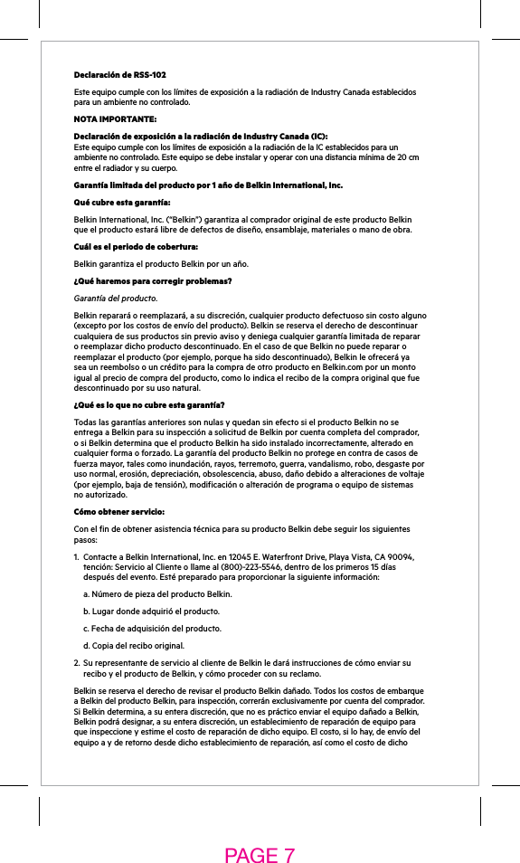 Declaración de RSS-102EsteequipocumpleconloslímitesdeexposiciónalaradiacióndeIndustryCanadaestablecidospara un ambiente no controlado.NOTA IMPORTANTE:Declaración de exposición a la radiación de Industry Canada (IC): EsteequipocumpleconloslímitesdeexposiciónalaradiacióndelaICestablecidosparaunambientenocontrolado.Esteequiposedebeinstalaryoperarconunadistanciamínimade20cmentre el radiador y su cuerpo.Garantía limitada del producto por 1 año de Belkin International, Inc.Qué cubre esta garantía:Belkin International, Inc. (“Belkin”) garantiza al comprador original de este producto Belkin queelproductoestarálibrededefectosdediseño,ensamblaje,materialesomanodeobra.Cuál es el periodo de cobertura:Belkin garantiza el producto Belkin por un año.¿Qué haremos para corregir problemas? Garantía del producto.Belkinrepararáoreemplazará,asudiscreción,cualquierproductodefectuososincostoalguno(exceptoporloscostosdeenvíodelproducto).Belkinsereservaelderechodedescontinuarcualquieradesusproductossinprevioavisoydeniegacualquiergarantíalimitadaderepararoreemplazardichoproductodescontinuado.EnelcasodequeBelkinnopuederepararoreemplazarelproducto(porejemplo,porquehasidodescontinuado),Belkinleofreceráyasea un reembolso o un crédito para la compra de otro producto en Belkin.com por un monto igualalpreciodecompradelproducto,comoloindicaelrecibodelacompraoriginalquefuedescontinuado por su uso natural.  ¿Qué es lo que no cubre esta garantía?TodaslasgarantíasanterioressonnulasyquedansinefectosielproductoBelkinnoseentregaaBelkinparasuinspecciónasolicituddeBelkinporcuentacompletadelcomprador,osiBelkindeterminaqueelproductoBelkinhasidoinstaladoincorrectamente,alteradoencualquierformaoforzado.LagarantíadelproductoBelkinnoprotegeencontradecasosdefuerzamayor,talescomoinundación,rayos,terremoto,guerra,vandalismo,robo,desgasteporusonormal,erosión,depreciación,obsolescencia,abuso,dañodebidoaalteracionesdevoltaje(porejemplo,bajadetensión),modificaciónoalteracióndeprogramaoequipodesistemasno autorizado.Cómo obtener servicio:Con el fin de obtener asistencia técnica para su producto Belkin debe seguir los siguientes pasos:1. ContacteaBelkinInternational,Inc.en12045E.WaterfrontDrive,PlayaVista,CA90094,tención:ServicioalClienteollameal(800)-223-5546,dentrodelosprimeros15díasdespuésdelevento.Estépreparadoparaproporcionarlasiguienteinformación:  a. Número de pieza del producto Belkin. b.Lugardondeadquirióelproducto. c.Fechadeadquisicióndelproducto.  d. Copia del recibo original.2. SurepresentantedeservicioalclientedeBelkinledaráinstruccionesdecómoenviarsureciboyelproductodeBelkin,ycómoprocederconsureclamo.BelkinsereservaelderechoderevisarelproductoBelkindañado.TodosloscostosdeembarqueaBelkindelproductoBelkin,parainspección,correránexclusivamenteporcuentadelcomprador.SiBelkindetermina,asuenteradiscreción,quenoesprácticoenviarelequipodañadoaBelkin,Belkinpodrádesignar,asuenteradiscreción,unestablecimientodereparacióndeequipoparaqueinspeccioneyestimeelcostodereparacióndedichoequipo.Elcosto,silohay,deenvíodelequipoayderetornodesdedichoestablecimientodereparación,asícomoelcostodedichoPAGE 7