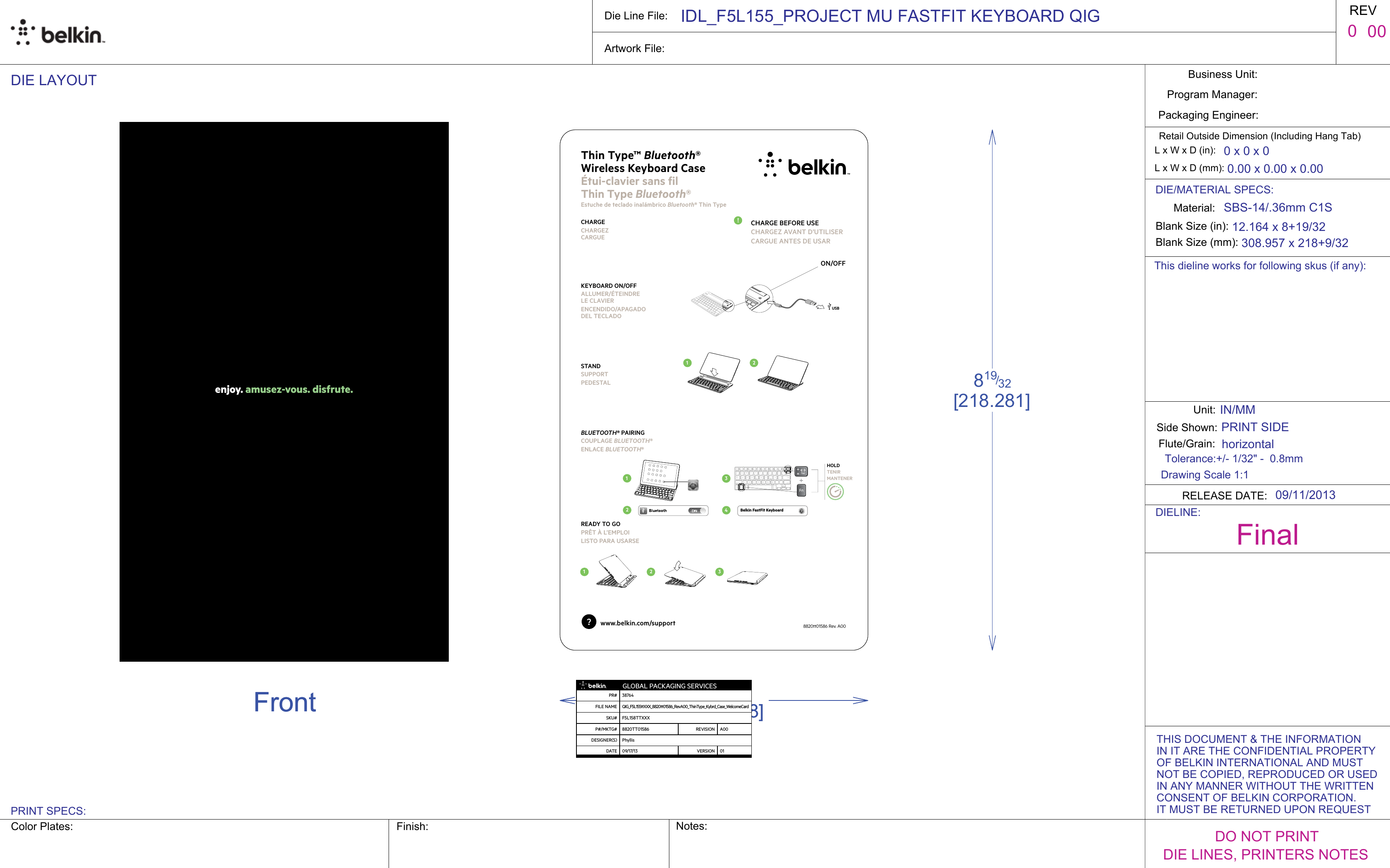 enjoy. amusez-vous. disfrute.1 2 3241312Belkin FastFit Keyboard USBONOFF1 2 3241312Belkin FastFit Keyboard USB1 2 3241312Belkin FastFit Keyboard USB!1 2 3241312Belkin FastFit Keyboard USBHOLDTENIRMANTENER? www.belkin.com/supportThin Type™ Bluetooth®  Wireless Keyboard Case  Étui-clavier sans fil  Thin Type Bluetooth®Estuche de teclado inalámbrico Bluetooth® Thin TypeCHARGECHARGEZ CARGUE KEYBOARD ONOFFALLUMERÉTEINDRE  LE CLAVIERENCENDIDOAPAGADO DEL TECLADO STANDSUPPORTPEDESTALBLUETOOTH® PAIRINGCOUPLAGE BLUETOOTH®ENLACE BLUETOOTH®READY TO GOPRÊT À L’EMPLOILISTO PARA USARSE8820tt01586 Rev. A00CHARGE BEFORE USECHARGEZ AVANT D’UTILISER CARGUE ANTES DE USAR0.00 x 0.00 x 0.00Business Unit:Program Manager:Packaging Engineer:Material:Blank Size (in):Side Shown:L x W x D (mm):DIE LAYOUT0Unit:Flute/Grain:REVFinalPRINT SIDE0 x 0 x 0L x W x D (in):819/32[218.281]53/32[129.078]FrontBackIN/MMDrawing Scale 1:1Retail Outside Dimension (Including Hang Tab)DO NOT PRINTDIE LINES, PRINTERS NOTESPRINT SPECS:DIE/MATERIAL SPECS:308.957 x 218+9/3212.164 x 8+19/32Die Line File:SBS-14/.36mm C1SIDL_F5L155_PROJECT MU FASTFIT KEYBOARD QIGColor Plates: Notes:Artwork File:horizontal00RELEASE DATE: 09/11/2013Tolerance:+/- 1/32&quot; -  0.8mmBlank Size (mm):Finish:DIELINE:THIS DOCUMENT &amp; THE INFORMATION IN IT ARE THE CONFIDENTIAL PROPERTY OF BELKIN INTERNATIONAL AND MUST NOT BE COPIED, REPRODUCED OR USEDIN ANY MANNER WITHOUT THE WRITTENCONSENT OF BELKIN CORPORATION. IT MUST BE RETURNED UPON REQUESTThis dieline works for following skus (if any):0.00 x 0.00 x 0.00Business Unit:Program Manager:Packaging Engineer:Material:Blank Size (in):Side Shown:L x W x D (mm):DIE LAYOUT0Unit:Flute/Grain:REVFinalPRINT SIDE0 x 0 x 0L x W x D (in):819/32[218.281]53/32[129.078]FrontBackIN/MMDrawing Scale 1:1Retail Outside Dimension (Including Hang Tab)DO NOT PRINTDIE LINES, PRINTERS NOTESPRINT SPECS:DIE/MATERIAL SPECS:308.957 x 218+9/3212.164 x 8+19/32Die Line File:SBS-14/.36mm C1SIDL_F5L155_PROJECT MU FASTFIT KEYBOARD QIGColor Plates: Notes:Artwork File:horizontal00RELEASE DATE: 09/11/2013Tolerance:+/- 1/32&quot; -  0.8mmBlank Size (mm):Finish:DIELINE:THIS DOCUMENT &amp; THE INFORMATION IN IT ARE THE CONFIDENTIAL PROPERTY OF BELKIN INTERNATIONAL AND MUST NOT BE COPIED, REPRODUCED OR USEDIN ANY MANNER WITHOUT THE WRITTENCONSENT OF BELKIN CORPORATION. IT MUST BE RETURNED UPON REQUESTThis dieline works for following skus (if any): GLOBAL PACKAGING SERVICESPR# 38764FILE NAME QIG_F5L155ttXXX_8820tt01586_RevA00_ThinType_Kybrd_Case_WelcomeCardSKU#F5L158TTXXXP#MKTG#8820TT01586REVISION A00DESIGNERS PhyllisDATE 091713 VERSION 01