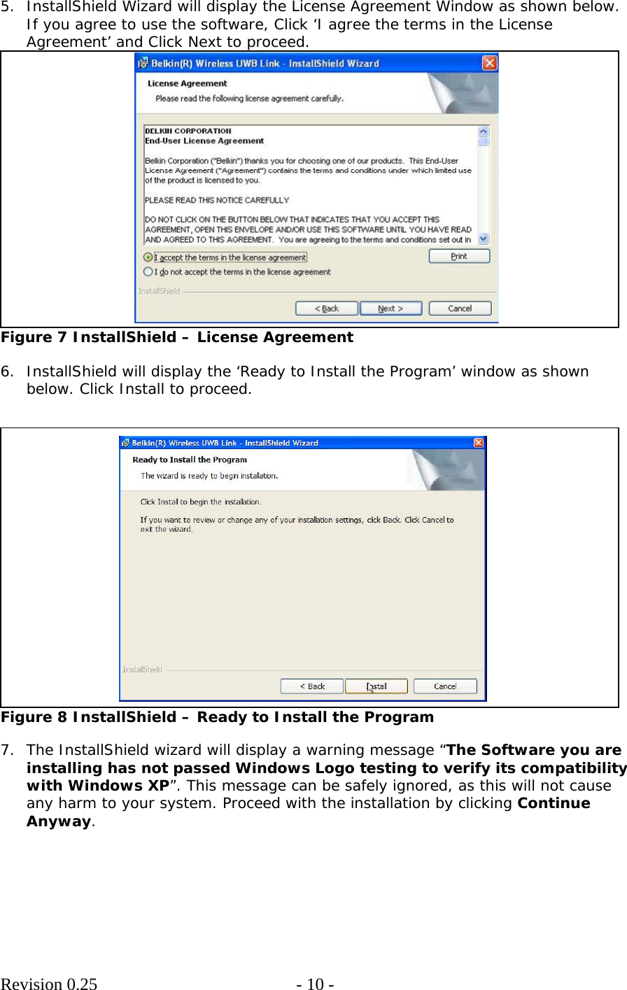        Revision 0.25  - 10 -     5. InstallShield Wizard will display the License Agreement Window as shown below. If you agree to use the software, Click ‘I agree the terms in the License Agreement’ and Click Next to proceed.  Figure 7 InstallShield – License Agreement  6. InstallShield will display the ‘Ready to Install the Program’ window as shown below. Click Install to proceed.    Figure 8 InstallShield – Ready to Install the Program  7. The InstallShield wizard will display a warning message “The Software you are installing has not passed Windows Logo testing to verify its compatibility with Windows XP”. This message can be safely ignored, as this will not cause any harm to your system. Proceed with the installation by clicking Continue Anyway.  
