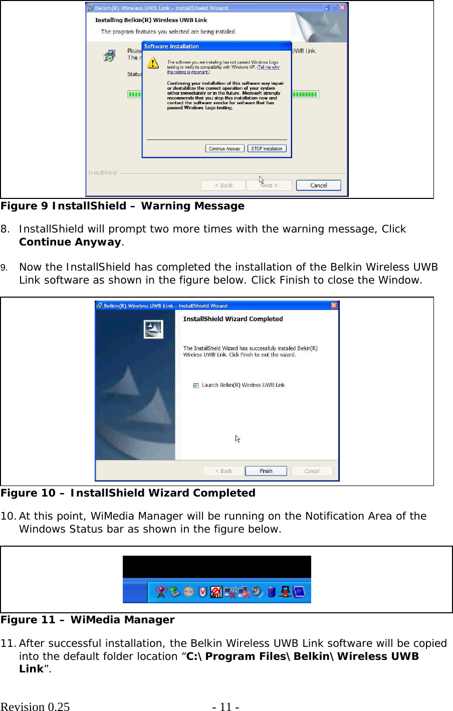        Revision 0.25  - 11 -      Figure 9 InstallShield – Warning Message  8. InstallShield will prompt two more times with the warning message, Click Continue Anyway.  9.  Now the InstallShield has completed the installation of the Belkin Wireless UWB Link software as shown in the figure below. Click Finish to close the Window.   Figure 10 – InstallShield Wizard Completed  10. At this point, WiMedia Manager will be running on the Notification Area of the Windows Status bar as shown in the figure below.   Figure 11 – WiMedia Manager  11. After successful installation, the Belkin Wireless UWB Link software will be copied into the default folder location “C:\Program Files\Belkin\Wireless UWB Link”. 