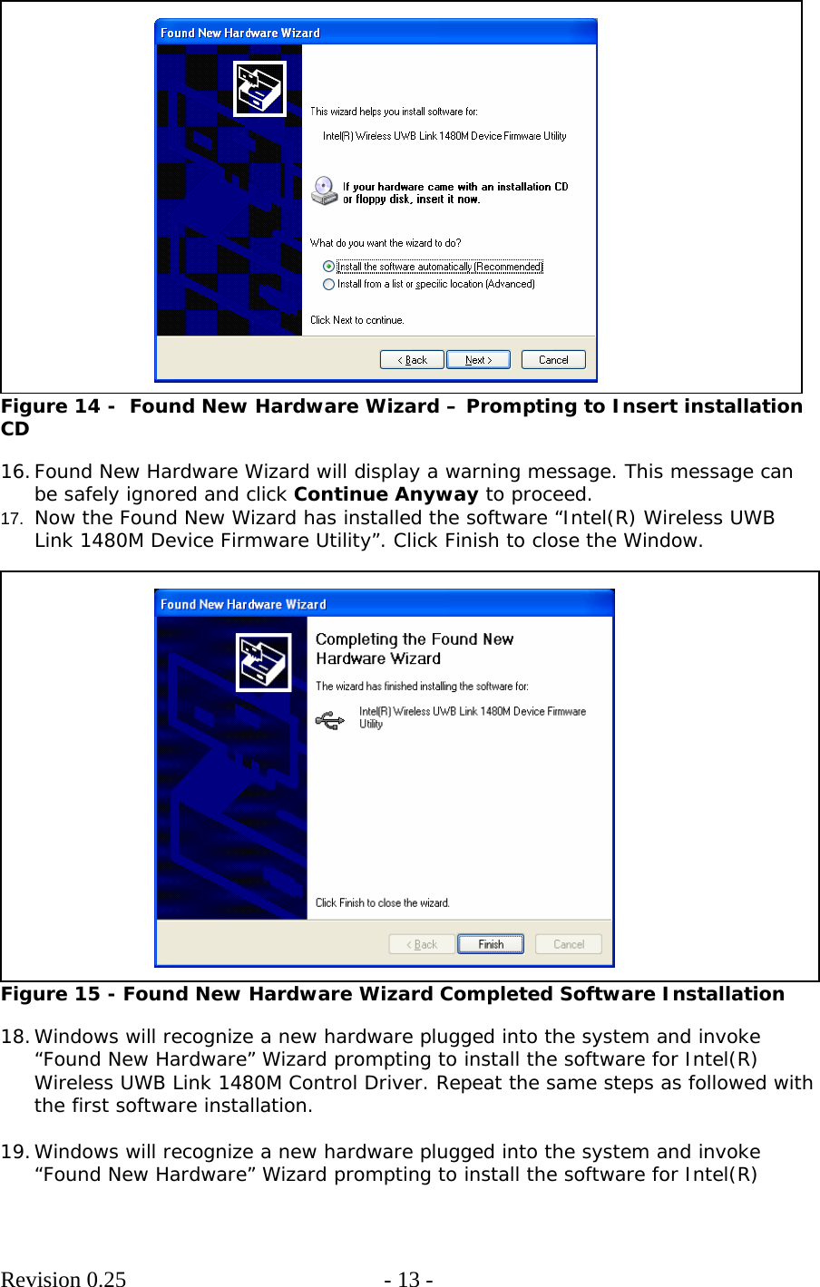        Revision 0.25  - 13 -      Figure 14 -  Found New Hardware Wizard – Prompting to Insert installation CD  16. Found New Hardware Wizard will display a warning message. This message can be safely ignored and click Continue Anyway to proceed. 17.  Now the Found New Wizard has installed the software “Intel(R) Wireless UWB Link 1480M Device Firmware Utility”. Click Finish to close the Window.   Figure 15 - Found New Hardware Wizard Completed Software Installation  18. Windows will recognize a new hardware plugged into the system and invoke “Found New Hardware” Wizard prompting to install the software for Intel(R) Wireless UWB Link 1480M Control Driver. Repeat the same steps as followed with the first software installation.  19. Windows will recognize a new hardware plugged into the system and invoke “Found New Hardware” Wizard prompting to install the software for Intel(R) 