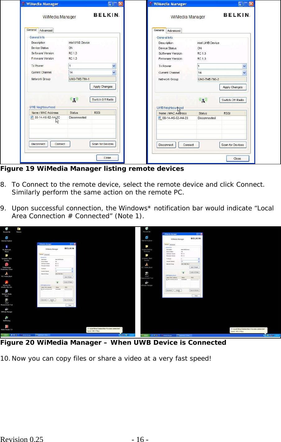        Revision 0.25  - 16 -      Figure 19 WiMedia Manager listing remote devices  8. To Connect to the remote device, select the remote device and click Connect. Similarly perform the same action on the remote PC.  9. Upon successful connection, the Windows* notification bar would indicate “Local Area Connection # Connected” (Note 1).   Figure 20 WiMedia Manager – When UWB Device is Connected  10. Now you can copy files or share a video at a very fast speed!   