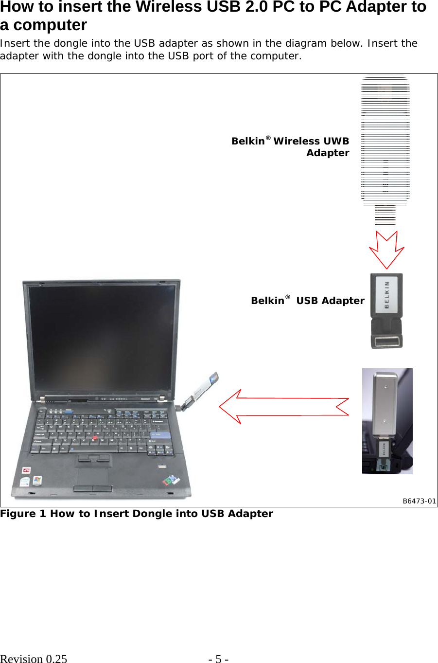        Revision 0.25  - 5 -      How to insert the Wireless USB 2.0 PC to PC Adapter to a computer Insert the dongle into the USB adapter as shown in the diagram below. Insert the adapter with the dongle into the USB port of the computer.   B6473-01Belkin® Wireless UWB AdapterBelkin®  USB Adapter Figure 1 How to Insert Dongle into USB Adapter  