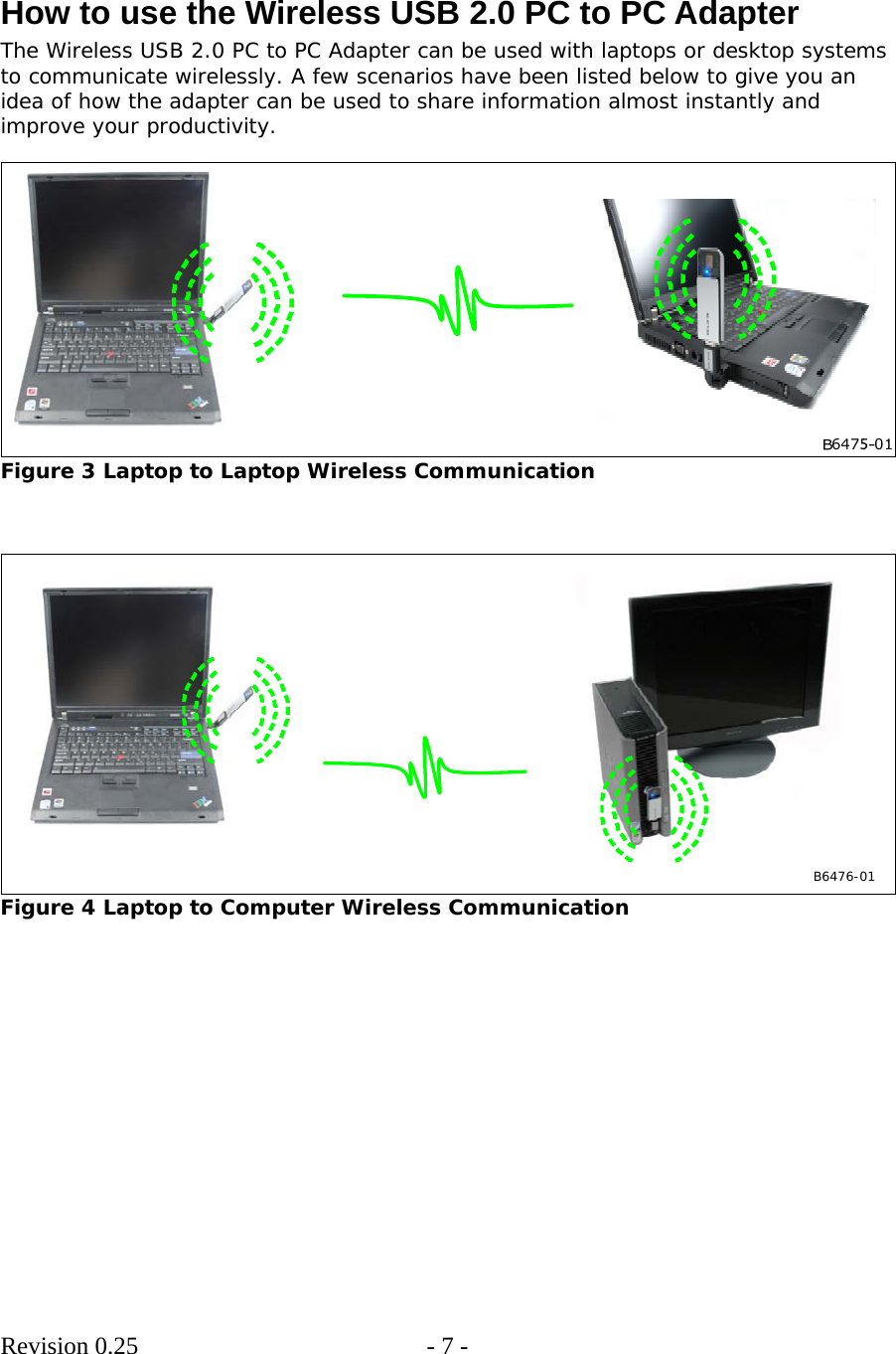        Revision 0.25  - 7 -      How to use the Wireless USB 2.0 PC to PC Adapter The Wireless USB 2.0 PC to PC Adapter can be used with laptops or desktop systems to communicate wirelessly. A few scenarios have been listed below to give you an idea of how the adapter can be used to share information almost instantly and improve your productivity.   Figure 3 Laptop to Laptop Wireless Communication    B6476-01  Figure 4 Laptop to Computer Wireless Communication  