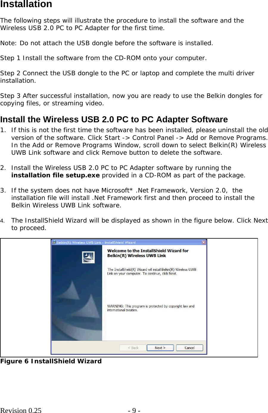        Revision 0.25  - 9 -      Installation  The following steps will illustrate the procedure to install the software and the Wireless USB 2.0 PC to PC Adapter for the first time.  Note: Do not attach the USB dongle before the software is installed.  Step 1 Install the software from the CD-ROM onto your computer.   Step 2 Connect the USB dongle to the PC or laptop and complete the multi driver installation.  Step 3 After successful installation, now you are ready to use the Belkin dongles for copying files, or streaming video. Install the Wireless USB 2.0 PC to PC Adapter Software 1. If this is not the first time the software has been installed, please uninstall the old version of the software. Click Start -&gt; Control Panel -&gt; Add or Remove Programs. In the Add or Remove Programs Window, scroll down to select Belkin(R) Wireless UWB Link software and click Remove button to delete the software.  2. Install the Wireless USB 2.0 PC to PC Adapter software by running the installation file setup.exe provided in a CD-ROM as part of the package.   3. If the system does not have Microsoft* .Net Framework, Version 2.0,  the installation file will install .Net Framework first and then proceed to install the Belkin Wireless UWB Link software.  4.  The InstallShield Wizard will be displayed as shown in the figure below. Click Next to proceed.   Figure 6 InstallShield Wizard   