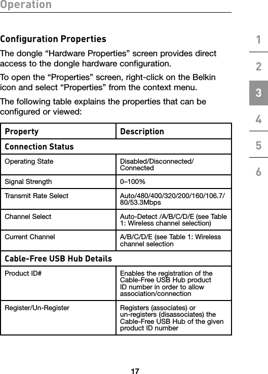 1717Operation123456Conﬁguration PropertiesThe dongle “Hardware Properties” screen provides direct access to the dongle hardware configuration. To open the “Properties” screen, right-click on the Belkin icon and select “Properties” from the context menu.The following table explains the properties that can be configured or viewed:Property DescriptionConnection StatusOperating State Disabled/Disconnected/ConnectedSignal Strength 0–100%Transmit Rate Select Auto/480/400/320/200/160/106.7/80/53.3MbpsChannel Select Auto-Detect /A/B/C/D/E (see Table 1: Wireless channel selection)Current Channel A/B/C/D/E (see Table 1: Wireless channel selection Cable-Free USB Hub DetailsProduct ID# Enables the registration of the Cable-Free USB Hub product ID number in order to allow association/connectionRegister/Un-Register Registers (associates) or  un-registers (disassociates) the Cable-Free USB Hub of the given product ID number17