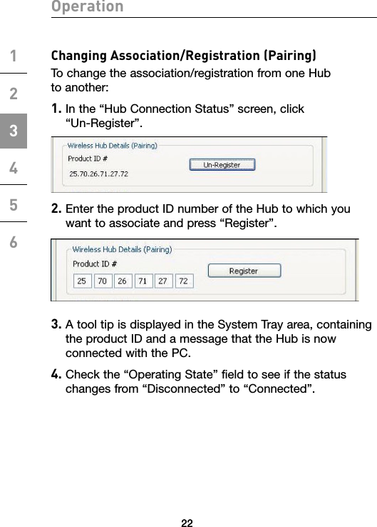 22Operation12345622Changing Association/Registration (Pairing)To change the association/registration from one Hub  to another:1.  In the “Hub Connection Status” screen, click  “Un-Register”.2.  Enter the product ID number of the Hub to which you want to associate and press “Register”.  3.  A tool tip is displayed in the System Tray area, containing the product ID and a message that the Hub is now connected with the PC.4.  Check the “Operating State” field to see if the status changes from “Disconnected” to “Connected”.22