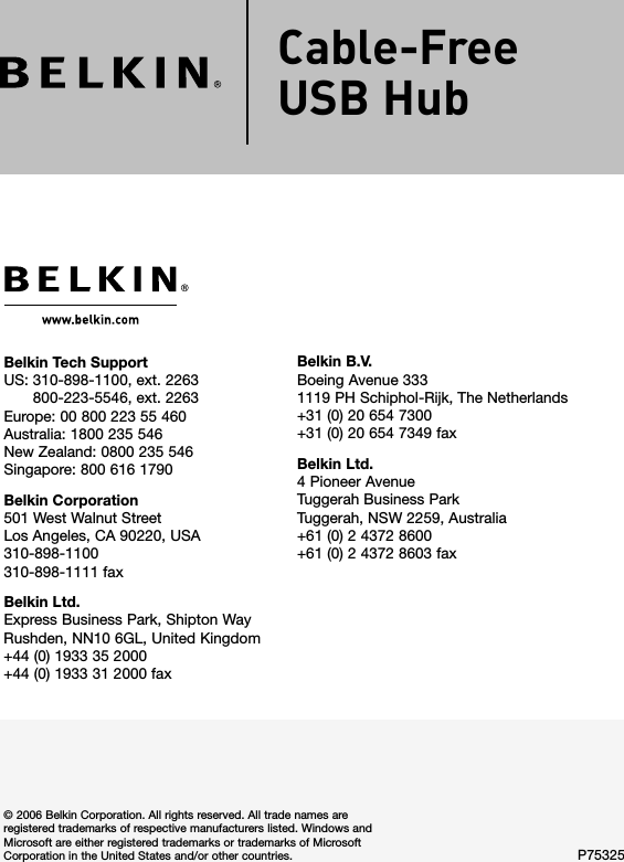 Belkin Tech Support US:  310-898-1100, ext. 2263  800-223-5546, ext. 2263 Europe: 00 800 223 55 460 Australia: 1800 235 546 New Zealand: 0800 235 546 Singapore: 800 616 1790Belkin Corporation501 West Walnut StreetLos Angeles, CA 90220, USA310-898-1100310-898-1111 faxBelkin Ltd.Express Business Park, Shipton Way Rushden, NN10 6GL, United Kingdom+44 (0) 1933 35 2000+44 (0) 1933 31 2000 fax© 2006 Belkin Corporation. All rights reserved. All trade names are registered trademarks of respective manufacturers listed. Windows and Microsoft are either registered trademarks or trademarks of Microsoft Corporation in the United States and/or other countries. P75325Belkin B.V.Boeing Avenue 3331119 PH Schiphol-Rijk, The Netherlands+31 (0) 20 654 7300+31 (0) 20 654 7349 faxBelkin Ltd.4 Pioneer AvenueTuggerah Business ParkTuggerah, NSW 2259, Australia+61 (0) 2 4372 8600+61 (0) 2 4372 8603 faxCable-Free  USB HubCable-Free  USB Hub