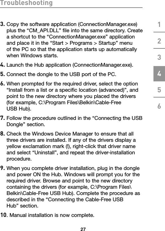 2727Troubleshooting1234563.  Copy the software application (ConnectionManager.exe) plus the “CM_API.DLL” file into the same directory. Create a shortcut to the “ConnectionManager.exe” application and place it in the “Start &gt; Programs &gt; Startup” menu of the PC so that the application starts up automatically when Windows starts.4. Launch the Hub application (ConnectionManager.exe). 5. Connect the dongle to the USB port of the PC.6.  When prompted for the required driver, select the option “Install from a list or a specific location (advanced)”, and point to the new directory where you placed the drivers (for example, C:\Program Files\Belkin\Cable-Free  USB Hub). 7.  Follow the procedure outlined in the “Connecting the USB Dongle” section.8.  Check the Windows Device Manager to ensure that all three drivers are installed. If any of the drivers display a yellow exclamation mark (!), right-click that driver name and select “Uninstall”, and repeat the driver-installation procedure.9.  When you complete driver installation, plug in the dongle and power ON the Hub. Windows will prompt you for the required driver. Browse and point to the new directory containing the drivers (for example, C:\Program Files\Belkin\Cable-Free USB Hub). Complete the procedure as described in the “Connecting the Cable-Free USB  Hub” section.10. Manual installation is now complete.27