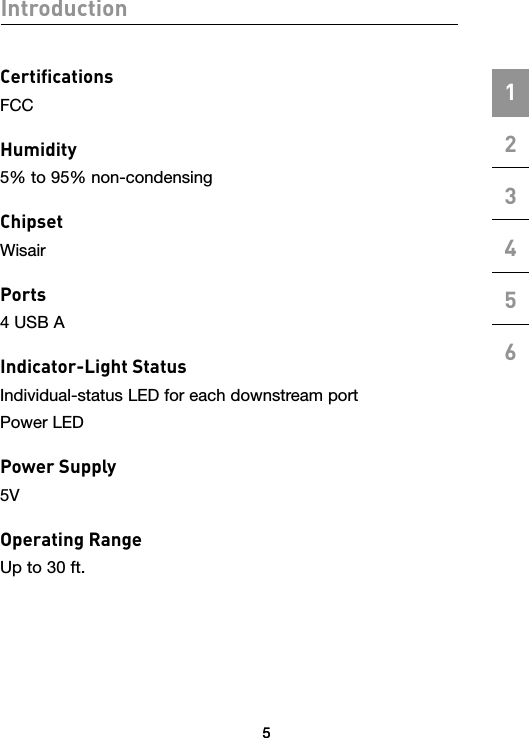 55Introduction123456CertiﬁcationsFCCHumidity5% to 95% non-condensingChipsetWisairPorts4 USB AIndicator-Light StatusIndividual-status LED for each downstream portPower LEDPower Supply5VOperating RangeUp to 30 ft.5